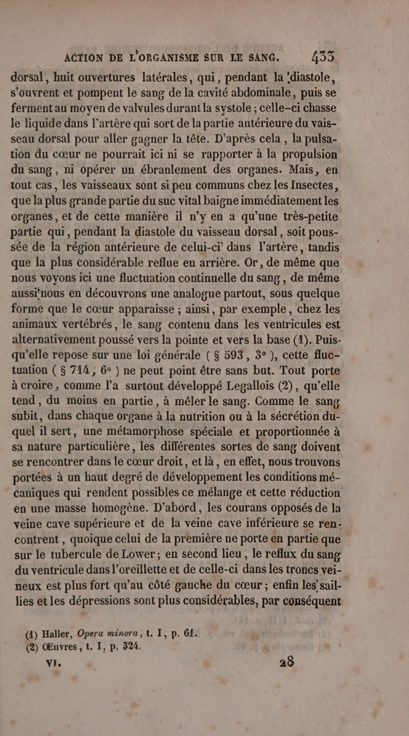 dorsal , huit ouvertures latérales, qui, pendant la 'diastole, s'ouvrent et pompent le sang de la cavité abdomimale, puis se ferment au moyen de valvules durant la systole ; celle-ci chasse le liquide dans l'artère qui sort de la partie antérieure du vais- seau dorsal pour aller gagner la tête. D’après cela , la pulsa- tion du cœur ne pourrait ici ni se rapporter à la propulsion du sang , ni opérer un ébranlement des organes. Mais, en tout cas, les vaisseaux sont si peu communs chez les Insectes, que la plus grande partie du suc vital baigne immédiatement les organes, et de cette manière il n’y en a qu’une très-petite partie qui, pendant la diastole du vaisseau dorsal, soit pous- sée de la région antérieure de celui-ci dans l'artère, tandis que la plus considérable reflue en arrière. Or, de même que nous voyons ici une fluctuation continuelle du sang, de même aussinous en découvrons une analogue partout, sous quelque forme que le cœur apparaisse ; ainsi, par exemple, chez les animaux vertébrés, le sang contenu dans les ventricules est alternativement poussé vers la pointe et vers la base (1). Puis- qu’elle repose sur une loi générale ( $ 593, 3° ), cette fluc- tuation ( $ 714, 6 ) ne peut point être sans but. Tout porte à croire, comme l’a surtout développé Legallois (2), qu'elle tend , du moins en partie, à mêler le sang. Comme le sang subit, dans chaque organe à la nutrition ou à la sécrétion du- quel il sert, une métamorphose spéciale et proportionnée à sa nature particulière, les différentes sortes de sang doivent se rencontrer dans le cœur droit, et là, en effet, nous trouvons portées à un haut degré de développement les conditions mé- caniques qui rendent possibles ce mélange et cette réduction en une masse homogène. D'abord, les courans opposés de la veine cave supérieure et de la veine cave inférieure se ren- contrent , quoique celui de la première ne porte en partie que sur le tubercule de Lower; en second lieu, le reflux du sang du ventricule dans l'oreillette et de celle-ci dans les troncs vei- neux est plus fort qu’au côté gauche du cœur ; enfin les’ sail- lies et les dépressions sont plus considérables, par conséquent (4) Haller, Opera minora, t. I, p. 61. (2) Œuvres, t, I, p. 324. YI. 28