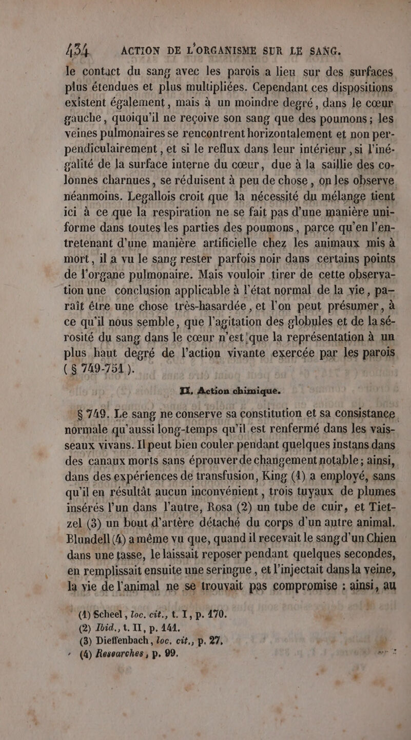 le contact du sang avec les parois a lieu sur des surfaces plus étendues et plus mulipliées. Cependant ces dispositions existent également, mais à un moindre degré, dans le cœur gauche, quoiqu'il ne reçoive son sang que des poumons; les veines pulmonaires se rencontrent horizontalement et non per- pendiculairement , et si le reflux dans leur intérieur , si l'iné- galité de la surface interne du cœur, due à la saillie des co- Jonnes charnues, se réduisent à peu de chose , on les observe. néanmoins. hr croit que la nécessité rs mélange tient ici à ce que la respiration ne se fait pas d’une manière unNI- forme dans toutes les parties des poumons, parce qu'en l’en- tretenant d'une manière artificielle chez les animaux mis à mort, il A vu le sang rester parfois noir dans certains points de l'organe pulmonaire. Mais vouloir tirer de cette obserya- tion une conclusion applicable à l’état normal de la vie, pa rait être une chose très- hasardée , et l'on peut présumer, à ce qu'il nous semble, que l'agitation des globules et de la sé- rosité du sang dans le cœur n'est'que la représentation à un plus haut degré de l’action vivante exercée par les parois ($ 749-751 ). IX, Action chimique. $ 748. Le sang ne conserve sa constitution et Sa consistance normale qu’aussi long-temps qu'il.est renfermé dans les vais- seaux vivans. Ilpeut bien couler pendant quelques instans dans des canaux morts sans éprouver de changement notable; ainsi, dans des expériences de transfusion, King (4) a employé, sans qu'il en résultât aucun inconvénient , trois tuyaux de plumes insérés l’un dans l’autre, Rosa (2) 4 tube de cuir, et Tiet- zel (3) un bout d’artère détaché du corps d'un autre animal, Blundell (4) amême vu que, quand il recevait le sang d'un Chien dans une tasse, le laissait reposer pendant quelques secondes, en remplissait ensuite une seringue , et l’injectait dans la veine, la vie de l'animal ne se trouyait pas compromise ; ainsi, au ” (4) Scheel, Zoc. cit, t. I, p. 470. (2) Jbid., t. IL, p. 441. (3) Dieffenbach, Loc, cit,, p. 27, ” - (4) Researches, p. 99, #r ©