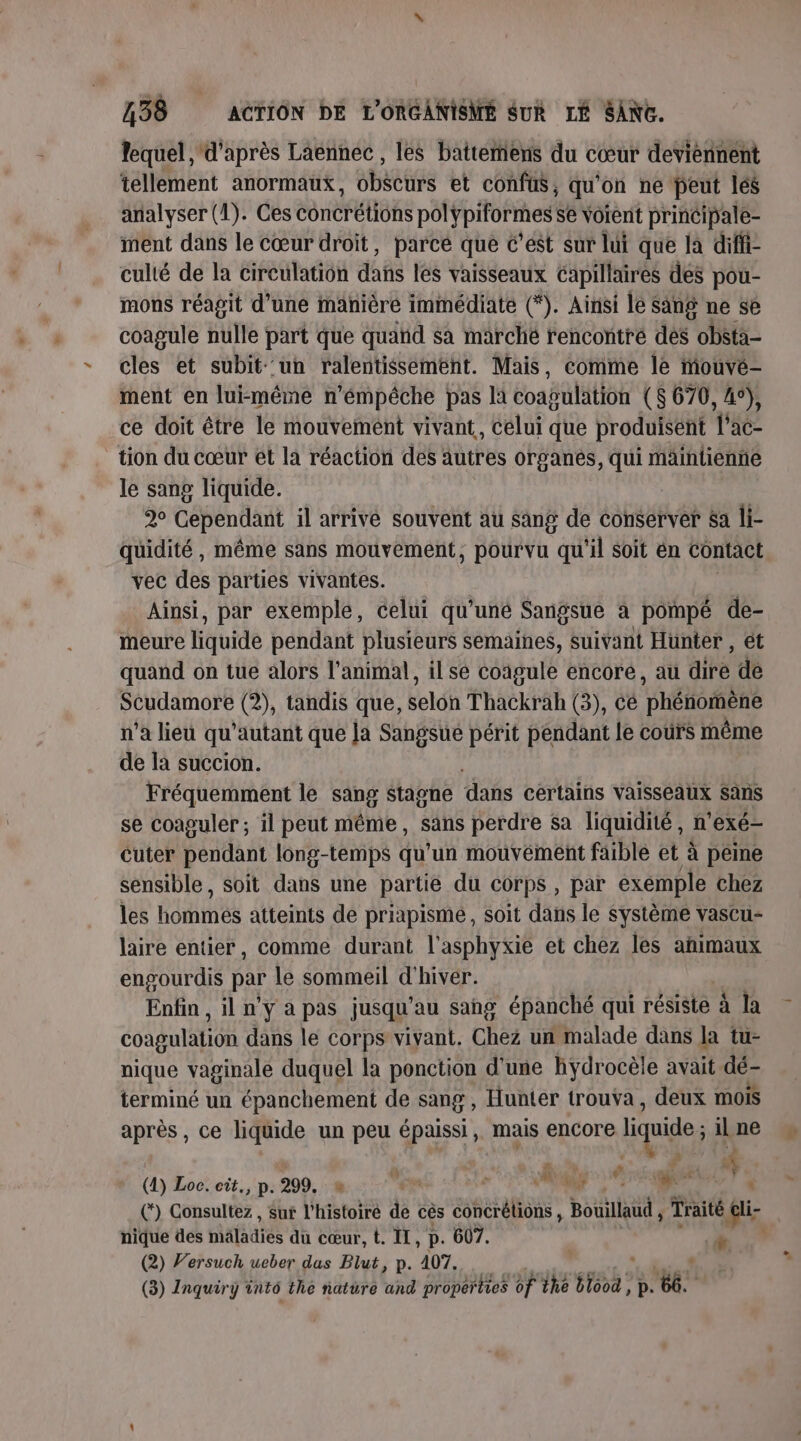 lequel d'après Laënnec , les battemens du cœur deviennent tellement anormaux, ébécurs et confus, qu'on ne peut lés analyser (1). Ces conc EUR pôlÿpiformes se voient principale- ment dans le cœur droit, parce que c'est sur lui que la diffi- culté de la circulation dañs les vaisseaux capillaires des pou- mons réagit d’une manière immédiate (*). Ainsi le Sang ne se coagule nulle part que quand sa marché rencontré dés obsta- cles et subit un ralentissement. Mais, comme le mouvé- ment en lui-même n’émpéche pas la coagulation ($ 670, 45), ce doit être le mouvement vivant, Celui que produisent l'ac- tion du cœur et la réaction des autres organés, qui maintienñe le sang liquide. 2 Cependant il arrivé souvent au Sang de conserver $a li- quidité, même sans mouvement, pourvu qu'il Soit ën contact vec des parties vivantes. Ainsi, par exemple, celui qu’uné Sangsue à pompé de- meure liquide pendant plusieurs semaines, suivant Hunter , ét quand on tue alors l'animal, il sé coagule encore, au dire dé Scudamore (2), tandis que, Éeldh Thackrah (3), cé ‘phétiorène n’a lieu qu'autant que Ja Sangsué périt péndant le coûrs même de la succion. Fréquemment le sang stagne dans certains Vaisseaux Sans se coaguler ; il peut même, sans perdre Sa liquidité, n’exé- Cuter pendant long-temps qu’un mouvément faible et à peine sensible, soit dans une partie du corps, par exemple chez les BORIS atteints de priapisme , soit dans le système vascu- laire entier, comme durant l'asphyxie et chez les animaux engourdis par le sommeil d'hiver. Enfin , il n'y a pas jusqu’au sang épanché qui résiste à la coagulation dans le corps vivant. Chez un malade dans la tu- nique vaginale duquel la ponction d'une hydrocèle avait dé- terminé un épanchement de sang , Hunier trouva, deux mois après, ce liquide un peu épaissi,. mais encore iquide il ne (4) Loc. cit, p. 299, m :  #N TNT QUE nique des mäladiés du cœur, t. IL, p. 607. à (2) Versuch ueber dus Blut, p. 407. (3) Inquiry into the nature and properties of the Th p. 8.