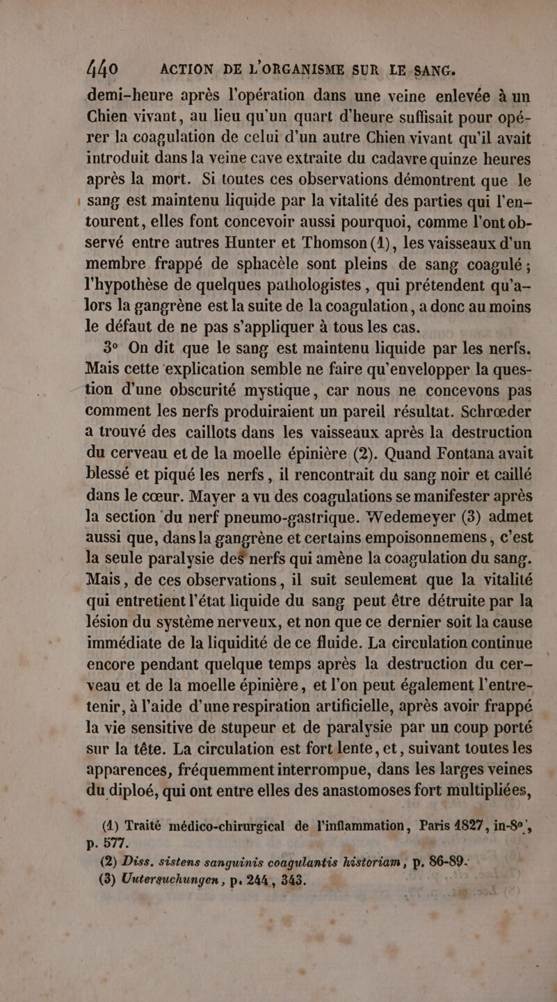 — demi-heure après l'opération dans une veine enlevée à un Chien vivant, au lieu qu'un quart d'heure suffisait pour opé- rer la coagulation de celui d’un autre Chien vivant qu'il avait introduit dans la veine cave extraite du cadavre quinze heures après la mort. Si toutes ces observations démontrent que le sang est maintenu liquide par la vitalité des parties qui l'en- tourent, elles font concevoir aussi pourquoi, comme l'ont ob- servé entre autres Hunter et Thomson (1), les vaisseaux d’un membre frappé de sphacèle sont pleins de sang coagulé ; l'hypothèse de quelques pathologistes , qui prétendent qu’a- lors la gangrène est la suite de la coagulation, à donc au moins le défaut de ne pas s'appliquer à tous les cas. 3° On dit que le sang est maintenu liquide par les nerfs. Mais cette ‘explication semble ne faire qu’envelopper la ques- tion d’une obscurité mystique, car nous ne conceyons pas comment les nerfs produiraient un pareil résultat. Schrœder a trouvé des caillots dans les vaisseaux après la destruction du cerveau et de la moelle épinière (2). Quand Fontana avait blessé et piqué les nerfs , il rencontrait du sang noir et caillé dans le cœur. Mayer a vu des coagulations se manifester après la section ‘du nerf pneumo-pastrique. Wedemeyer (3) admet aussi que, dans la gangrène et certains empoisonnemens , c’est la seule paralysie de$' nerfs qui amène la coagulation du sang. Mais, de ces observations, il suit seulement que la vitalité qui entretient l’état liquide du sang peut être détruite par la lésion du système nerveux, et non que ce dernier soit la cause immédiate de la liquidité de ce fluide. La circulation continue encore pendant quelque temps après la destruction du cer- veau et de la moelle épinière, et l’on peut également l’entre- tenir, à l’aide d’une respiration artificielle, après avoir frappé la vie sensitive de stupeur et de paralysie par un coup porté sur la tête. La circulation est fort lente, et, suivant toutes les apparences, fréquemment interrompue, dans les larges veines du diploé, qui ont entre elles des anastomoses fort multipliées, (4) Traité médico-chirurgical de l’inflammation, Paris 4827, in-8°, p. 577. (2) Diss. sistens sanguinis coagulantis historiam, p. 86-89. (3) Uuterguchunyen , p. 244, 343. |