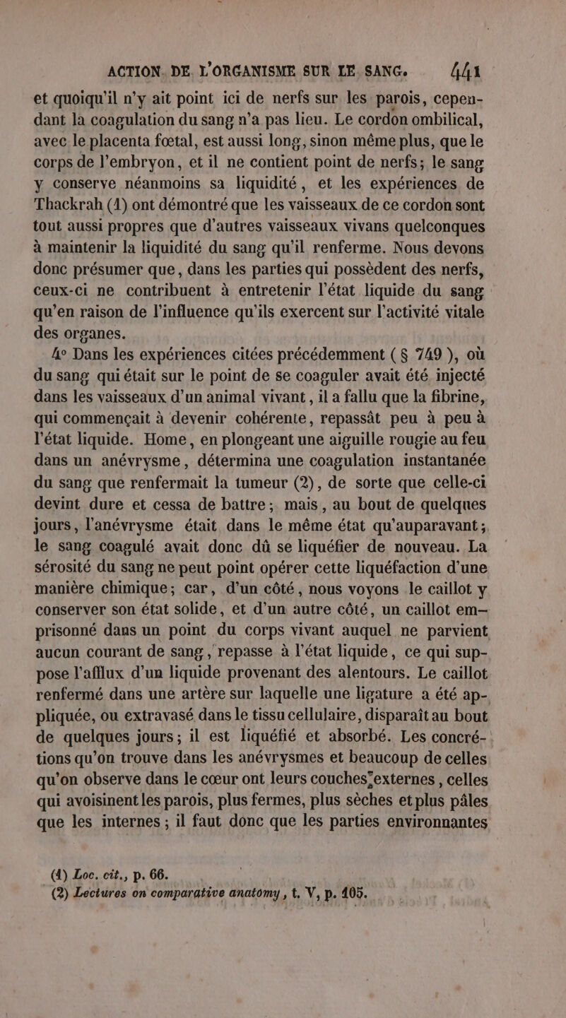 et quoiqu'il n’y ait point ici de nerfs sur les parois, cepen- dant la coagulation du sang n’a pas lieu. Le cordon ombilical, avec le placenta fœtal, est aussi long, sinon même plus, que le corps de l'embryon, et il ne contient point de nerfs; le sang y conserve néanmoins sa liquidité, et les expériences de Thackrah (1) ont démontré que les vaisseaux de ce cordon sont tout aussi propres que d’autres vaisseaux vivans quelconques à maintenir la liquidité du sang qu’il renferme. Nous devons donc présumer que, dans les parties qui possèdent des nerfs, ceux-ci ne contribuent à entretenir l'état liquide du sang qu’en raison de l'influence qu'ils exercent sur l’activité vitale des organes. 4° Dans les expériences citées précédemment ( $ 749 ), où du sang qui était sur le point de se coaguler avait été injecté dans les vaisseaux d’un animal vivant , il a fallu que la fibrine, qui commençait à devenir cohérente, repassât peu à peu à l'état liquide. Home, en plongeant une aiguille rougie au feu dans un anévrysme, détermina une coagulation instantanée du sang que renfermait la tumeur (2), de sorte que celle-ci devint dure et cessa de battre; mais, au bout de quelques jours, l'anévrysme était dans le même état qu'auparavant; le sang coagulé avait donc dû se liquéfier de nouveau. La sérosité du sang ne peut point opérer cette liquéfaction d’une manière chimique; car, d’un côté, nous voyons le caillot y conserver son état solide, et d’un autre côté, un caillot em— prisonné dans un point du corps vivant auquel ne parvient aucun courant de sang , repasse à l’état liquide, ce qui sup- pose l'afflux d’un liquide provenant des alentours. Le caillot renfermé dans une artère sur laquelle une ligature a été ap- pliquée, ou extravasé dans le tissu cellulaire, disparaît au bout de anelanes jours ; il est liquéfié et absorbé. Les concré- tions qu’on trouve dans les anévrysmes et beaucoup de celles qu’on observe dans le cœur ont leurs couches’externes , celles qui avoisinent les parois, plus fermes, plus sèches etplus pâles que les internes ; il faut donc que les parties environnantes (4) Loc. cit., p. 66.