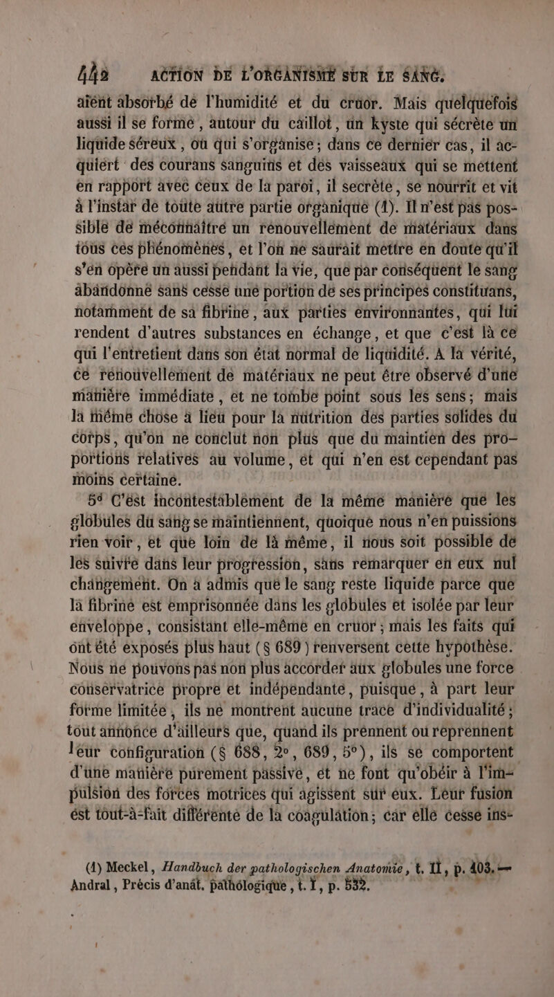 aïent absorbé de l'humidité et du crüor. Mais quelquefois aussi il se formé , autour du caiïllot, un kyste qui sécrète un liquide Séreux , où qui s'orgänise ; dans ce dernier cas, il àc- quiert des courans Sanguimis et dés vaisseaux qui se méttént en rapport avec Ceux de [x paroï, il secrète, se nourrit et vit à l'instar de toute aütre partie ofganique ay. Ïl n’est pas pos- Sible de mécornäîtré un rénouvellément de matériaux dans tous ces phénomènes , et l’on ne saurait méttre en doute qu'il s’én opère un aussi pendant la vie, que par conséquent le sang äbändonne sans cesse uné portion de ses principés constituans, notament de sa fibrine , aux parties environnantes, qui Iüi rendent d’autres substances en échange, et que c’est là ce qui l'entretient dans son état normal de liquidité. À là vérité, ce rérouvellérnent de matériaux ne peut être observé d'une manière immédiate , et ne tombe point sous les sens; mais Ja méme chose à liéu pour là nütrition des parties solides du Corps, qu'on ne conclut non plus que du maintien des pro- portions relatives au volume, ét qui n’en est cependant pas Moins certaine. 5 C’est incontestiblément d l'a même manièré que les globules du sang se raïintiéennent, quoique nous n’en puissions rien voir, et que loin de 1à même, il nous soit possible dé les suivre dans leur progression, sans rémarquer en eux nul chingemeñt. On à admis qué le sang reste liquide parce que là fibriné est emprisonnée dans les globules et isolée par leur enveloppe, consistant elle-même en cruor ; mais les faits qui ont été exposés plus haut ($ 689 ) renversent cette hypothèse. Nous té pouvons pas noû plus accorder aux globules une force conservatrice propre et indépendante, puisque , à part leur forme limitée, ils né montrent aucune trace d'individualité ; tout annonce d'ailleurs que, quand ils prennent ou reprennent leur configuration ($ 688, 2°, 689, 5°), ils se comportent d'üne mañièré purement passive: ét ne font qu'obéir à lim pulsion des forces motrices qui agissent sur éux. Léur fusion ést tout-à-fait différenté de la coagülätion ; ; câr elle cessé ins- Andral, Précis d'anêf, pathôlogique , t. T, p. b32.