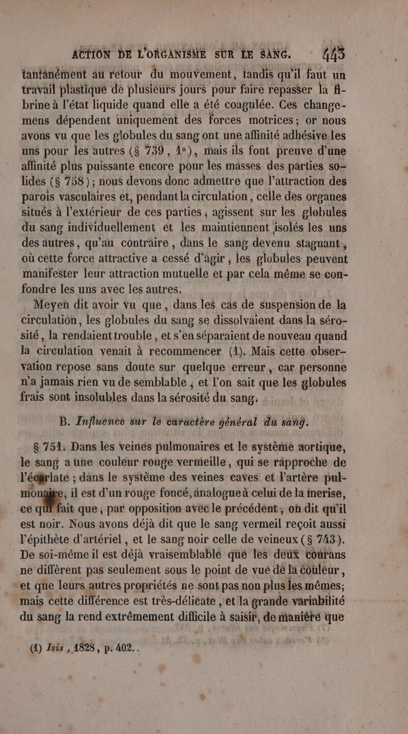 tanfanément au retour du mouvement, tandis qu'il faut un travail plastiqué dé plusieurs jours pour faire repasser la fi- brine à l’état liquide quand elle à été coagulée. Ces change- mens dépendent uniquement des forces motrices; or nous avons vu que les globules du sang ont une affinité adhésive.les uns pour les autres ($ 739, 1°), mais ils font preuve d'une affinité plus puissante encore pour les masses des parties so- lides ($ 758) ; nous devons donc admettre que l'attraction des parois vasculaires et, pendant la circulation , celle des organes situés à l'extérieur de ces parties ; agissent sur les globules du sang individuellement et les maintiennent isolés les uns des autres, qu’au conträire , dans le sang devenu stagnant, où cette force attractive a cessé d'agir , les globules peuvent manifester leur attraction mutuelle et par cela même se con- fondre les uns avec les autres. | Meyen dit avoir vu que, dans les cas de suspension de la circulation, les globules du sang se dissolvaient dans la séro- sité, la rendaient trouble , et s’en séparaient de nouveau quand la circulation venait à recommencer (1). Mais cette obser- vation repose sans doute sur quelque erreur, car personne n'a jamais rien vu de semblable ; et l’on sait que les globules frais sont insolubles dans la sérosité du sang: : B. Tnfluénce sur le caractère général du sanÿ. $ 754: Dans les veinés pulmonaires et le système aortique, le sang a une couleur rouge vermeille, qui se räpproche de l’écrlate ; dans le système des veines caves et l'artère pul- monal , il est d’un rouge foncé, änalogue à celui de la merise, ce Eu que , par opposition avec le précédent ; oh dit qu'il est noir. Nous avons déjà dit que le sang vermeil reçoit aussi l’épithète d’artériel , et le sang noir celle de veineux ($ 743). De soi-même il est déjà vraisemblablé qué les déux courans ne diffèrent pas seulement sous le point de vué de la Couléur, “et que leurs autres propriétés ne sont pas non plus les mêmes; mais cette différence est très-délicate , et la grande variabilité du sang la rend extrêmement difficile à à saisir, de manièré que (1) Isis , 1828, p. 402...