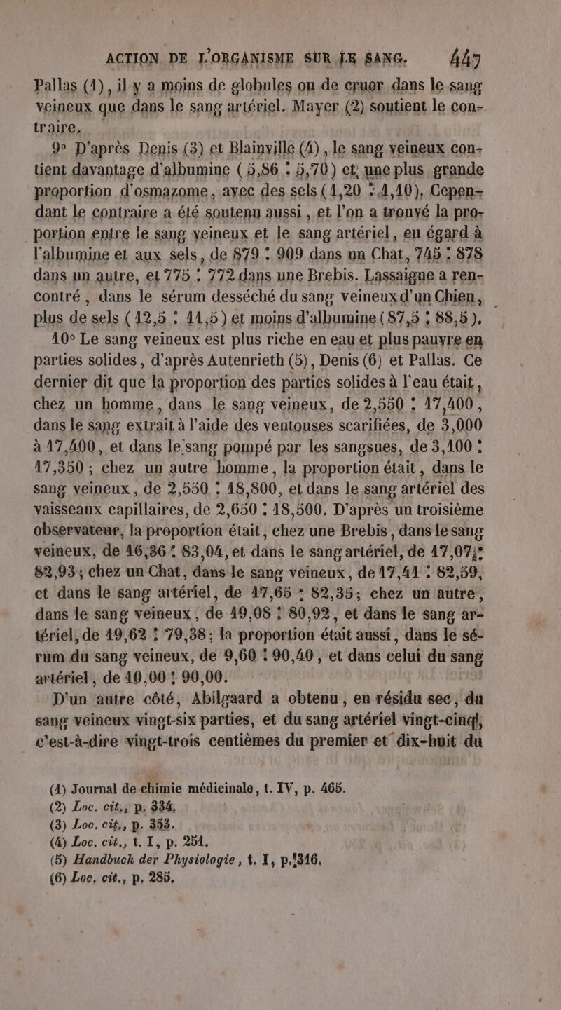 Pallas (4), il y a mois de globules ou de cruor dans le sang veineux que dans le sang artériel. Mayer (2) soutient le con- traire. | 9 D'après Denis (3) et Blainville (4) , le sang veineux con- tient davantage d'albumine ( 5,86 . 5,70) et, une plus grande proportion d’osmazome, ayec des sels (1,20 : 4,10), Cepen- dant le contraire a été soutenu aussi , et l’on a trouyé la pro- portion entre le sang veineux et le sang artériel, eu égard à l'albumine et aux sels, de 879 : 909 dans un Chat, 745 : 878 dans un autre, et 775 : 772 dans une Brebis. Lassaigne a ren- contré , dans le sérum desséché du sang veineux d’un Chien, plus de sels (12,5 : 11,5 )et moins d’albumine (87,5 : 88,5 ). 10° Le sang veineux est plus riche en eau et plus pauyre en parties solides , d’après Autenrieth (5), Denis (6) et Pallas. Ce dernier dit que la proportion des parties solides à l’eau était, chez un homme, dans le sang veineux, de 2,550 : 17,400, dans le sang extrait à l’aide ir ventouses ts de 3 000 à 17,400, et dans le sang pompé par les sangsues, de 3,100 : 17,350 ; chez un autre homme, la proportion était, dans le sang veineux , de 2,550 : 18 800, et dans le sang artériel des vaisseaux capillaires, de 7 650 : 18,500. D'après un troisième observateur, la proportion était, chez une Brebis, dans lesang veineux, de 46,36 : 83,04, et die le sang artériel, de 17,07: 82,93 ; chez un Chat, dans le sang veineux, de 17,44 : 82,59, et dans le sang artériel, de 17,65 : 82,35; chez un autre, dans le sang veineux , de 49,08 : 80,92, et dans le sang ar- tériel, de 19,62 ! 79,38; la pren était aussi, dans le sé- rum du sang veineux, de 9,60 : 90,40 , et dans celui du sp: artériel, de 10,00 : 90,00. D'un autre côté, Abilgaard a obtenu , en résidu sec, du sang veineux vingt-six parties, et du sang artériel vingt-cinq, c'est-à-dire vingt-trois centièmes du premier et” dix-huit du (4) Journal de chimie médicinale, t. IV, p. 465. (2) Loc. cit, pe 334, (3) Loc. cit,, p. 353. (4) Loc. cit., t. I, p. 251, (5) Handbuch der Physiologie, t, X, p.316,