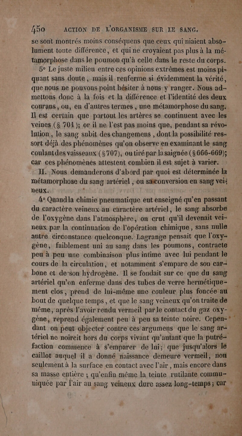 se sont montrés moins conséquens que ceux quiniaient abso- lument toute différence, et pig ne croyaient pas plus à la mé- tamorphose dans le poumon qu'à celle dans le reste du corps. 5° Le juste milieu entre ces opinions extrêmes est moins pi= quant sans doute , mais il renferme si évidemment la vérité, que nous ne pouvons point hésiter à nous: y ranger. Nous ad mettons donc à la fois et la différence et l'identité des deux courans, ou, en d'autres termes , une métamorphose du sang: Il est certain que: partout les artères se continuent aveciles veines ($ 704 ); or il ne l’est pas moins que, pendant sa révo: luion, le sang subit des changemens , dont la possibilité res- sort déjà des phénomènes qu'on observe en examinant le sang coulantdes vaisseaux (5707), ou tiré par lasaignée (S 666-669); Car ces phénomènes attestent combien il est sujet à varier. IL. Nous demanderons d’abord par quoi est déterminée {a métamorphose di sang artériel , ou säiconversion en sang ven neux. 4° Quandia chimie pneumatique eut enseigné qu'en Me du caractère veineux au caractère artériel, le sang absorbe de l'oxygène dans l'atmosphère, on crut qu ‘il devenait vei- neux par la continuation de l'opération chimique , sans nulle autre. Circonstance quelconque. Lagrange pensait que l'oxy- gène, faiblement uni au sang dans les poumons, contracte peu à peu une combinaison plus intime avec lui pendant le cours de la circulation, et notamment s'empare de son car- bone et de‘son hydrogène. Il se fondait sur ce que du sang artériel qu'on enferme dans des tubes de verre hermétique- ment clos ; prend de lui-même une couleur plus foncée au bout de quelque temps , et que le sang veineux qu'on traite de même ; après l'avoir rendu vermeil par le contact du gaz 6Xy- * gène, reprend également peu! à peu sa teinte noire. Cepen-®. dant on peut objecter contre ces’argumens que le'sang ar= tériel ne noircit hors du corps vivant qu’autant que la putré= faction commencé à s'emparer de lui; que jusqu'alors 1e caillot auquel il a donné naissance demeure vermeil, non seulement à la surface en contact avec l'air , mais encore dans sa masse entière ; qu'enfin même la teinte rutilante commu niquée par l'air au sang veineux dure assez long-temps ; Car » ie 1 4 es, onu. Len 7 14 er » t