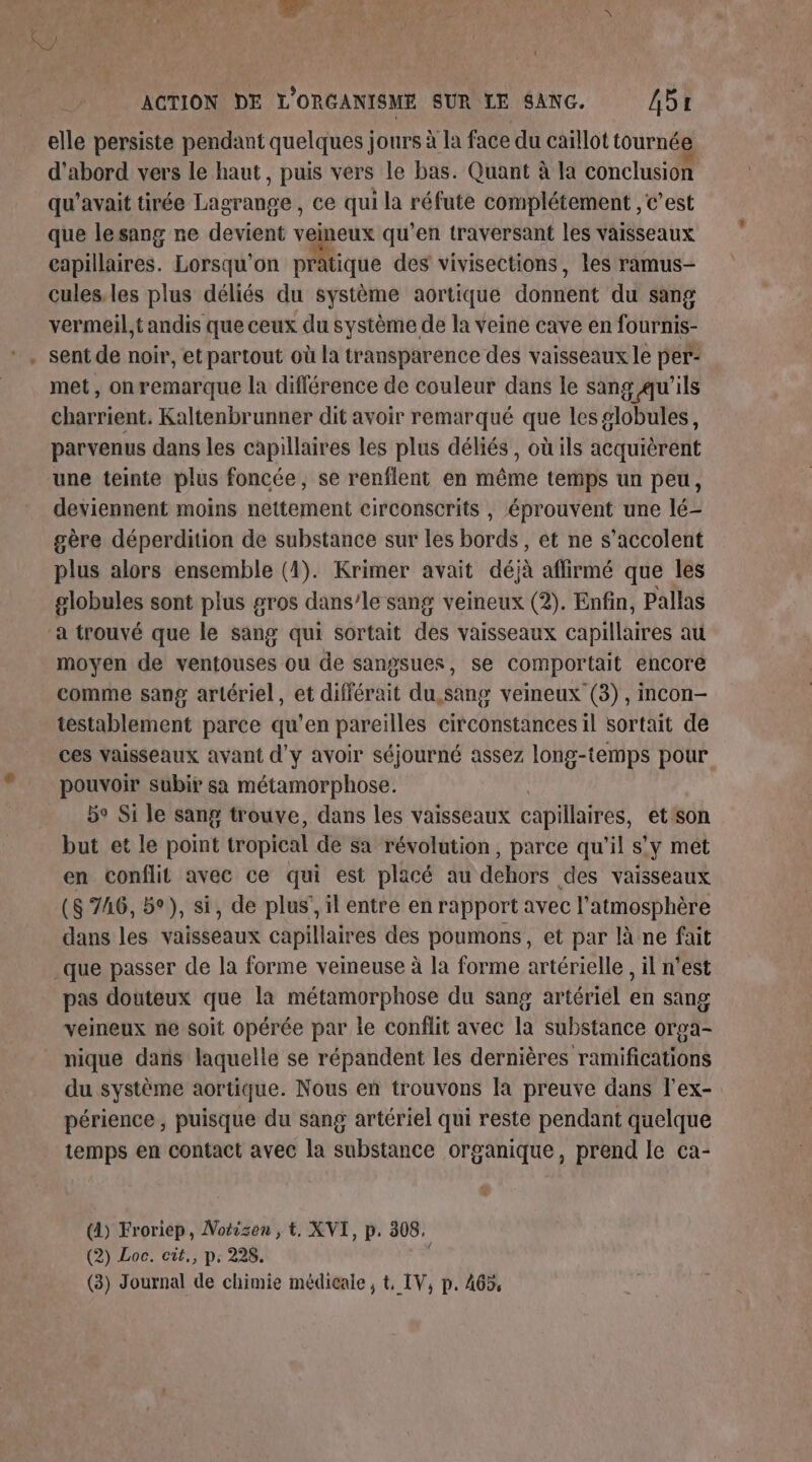 elle persiste pendant quelques jours à la face du caïllot tournée d'abord vers le haut, puis vers le bas. Quant à la conclusion qu'avait tirée Lagrange , ce qui la réfute complétement , c’est que lesang ne devient veineux qu’en traversant les vaisseaux capillaires. Lorsqu'on Me des vivisections, les ramus- cules.les plus déliés du système aortique donnent du sang vermeil,tandis que ceux du système de la veine cave en fournis- sent de noir, et partout où la transparence des vaisseaux le per- met, on remarque la différence de couleur dans le sang qu'ils charrient. Kaltenbrunner dit avoir remarqué que les globules, parvenus dans les capillaires les plus déliés, où ils acquièrent une teinte plus foncée, se renflent en même temps un peu, deviennent moins nettement circonscrits , éprouvent une lé- gère déperdition de substance sur les bords, et ne s’accolent plus alors ensemble (1). Krimer avait déjà affirmé que les globules sont plus gros dans’le sang veineux (2). Enfin, Pallas a trouvé que le sang qui sortait des vaisseaux capillaires au moyen de ventouses ou de sangsues, se comportait encore comme sang artériel, et différait du,sang veineux (3), incon- testablement parce qu’en pareilles circonstances il sortait de ces vaisseaux avant d'y avoir séjourné assez long-temps pour pouvoir subir sa métamorphose. bo Si le sang trouve, dans les vaisseaux capillaires, et son but et le point tropical de Sa révolution, parce qu'il s'y met en conflit avec ce qui est placé au dehors des vaisseaux (8 746, 5°), si, de plus, il entre en rapport avec l'atmosphère dans les vahéehus capillaires des poumons, et par là ne fait pas douteux que la métamorphose du sang artériél en sang veineux ne soit opérée par le conflit avec la substance orpa- nique dans laquelle se répandent les dernières ramifications du système aortique. Nous en trouvons la preuve dans l'ex- périence, puisque du sang artériel qui reste pendant quelque temps en contact avec la substance organique, prend le ca- (A) Froriep, Notisen , t, XVI, p. 308. (2) Loc. cit., p. 228. (3) Journal de chimie médicale , t IV, p. 465,