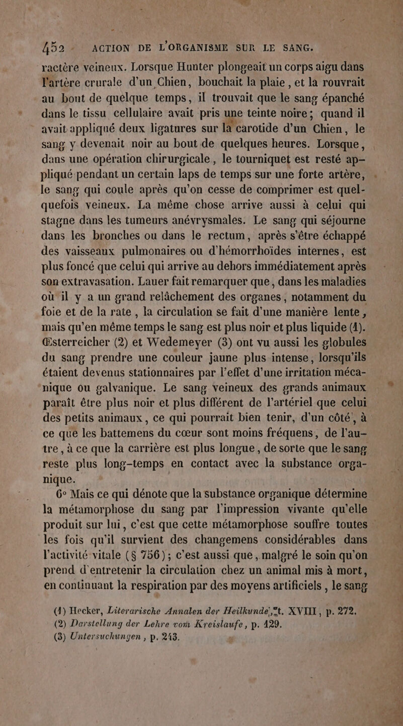 Ph ifd 52 - AGTION DE L'ORGANISME SUR LE SANG. ractère veineux. Lorsque Hunter plongeait un corps aigu dans l'artère crurale d’un Chien, bouchait la plaie , et la rouvrait au bont de quelque temps, il trouvait que le sang épanché dans le tissu cellulaire avait pris une teinte noire; quand il avait appliqué deux ligatures sur là carotide d’un Chien, le sang y devenait noir au bout de quelques heures. Lorsque : dans une opération chirurgicale, le tourniquet est resté ap- pliqué pendant un certain laps de temps sur une forte artère, le sang qui coule après qu’on cesse de comprimer est quel- quefois veineux. La même chose arrive aussi à celui qui stagne dans les tumeurs anévrysmales. Le sang qui séjourne dans les bronches ou dans le rectum, après s'être échappé des vaisseaux pulmonaires ou d'hémorrhoïdes internes, est plus foncé que celui qui arrive au dehors immédiatement après son extravasation. Lauer fait remarquer que, dans les maladies où il y a un grand relâchement des organes, notamment du foie et de la rate , la circulation se fait d’une manière lente, mais qu'en même temps le sang est plus noir et plus liquide (4). Œsterreicher (2) et Wedemeyer (3) ont vu aussi les globules du sang prendre une couleur jaune plus intense, lorsqu'ils étaient devenus stationnaires par l’eflet d'uneirritation méca- nique ou galvanique. Le sang veineux des grands animaux paraît être plus noir et plus différent de l’artériel que celui ce que les battemens du cœur sont moins fréquens, de l’au- reste plus long-temps en contact avec la substance orga- nique. 6° Mais ce qui dénote que la substance organique détermine la métamorphose du sang par l'impression vivante qu’elle les fois qu'il survient des changemens considérables dans l'activité vitale (8 756); c’est aussi que, malgré le soin qu'on prend d'entretenir la circulation chez un animal mis à mort, en continuant la respiration par des moyens artificiels , le sang (4) Hecker, Literarische Annalen der Heilkunde!,°t. XNVIIXL, p. 272. (2) Darstellung der Lehre von Kr RE p: 429.