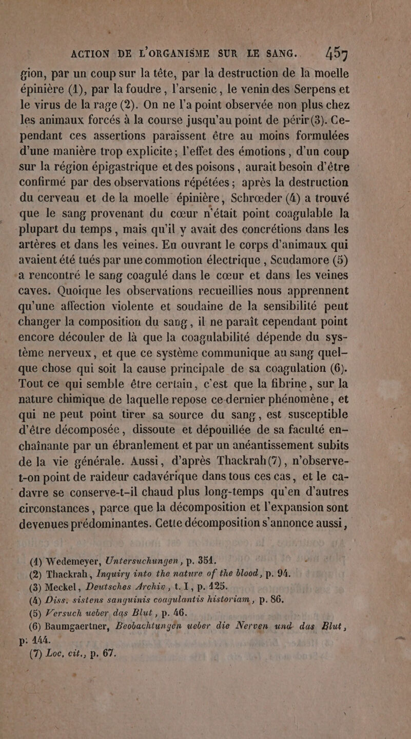 gion, par un coup sur la tête, par la destruction de la moelle épinière (1), par la foudre , l’arsenic, le venin des Serpens et _ le virus de la rage (2). On ne l’a point observée non plus chez les animaux forcés à la course jusqu’au point de périr(3). Ce- pendant ces assertions paraissent être au moins formulées d’une manière trop explicite; l'effet des émotions, d’un coup sur la région épigastrique et des poisons , aurait besoin d’être confirmé par des observations répétées ; après la destruction du cerveau et de la moelle épinière, Schrœder (4) a trouvé que le sang provenant du cœur n'était point coagulable Ja plupart du temps, mais qu’il y avait des concrétions dans les artères et dans les veines. En ouvrant le corps d'animaux qui avaient été tués par une commotion électrique , Scudamore (5) ‘a rencontré le sang coagulé dans le cœur et dans les veines caves. Quoique les observations recueillies nous apprennent qu'une aflection violente et soudaine de la sensibilité peut changer la composition du sang, il ne paraît cependant point encore découler de là que la coagulabilité dépende du sys- tème nerveux, et que ce système communique au sang quel- que chose qui soit la cause principale de sa coagulation (6). Tout ce qui semble être certain, c'est que la fibrine, sur la nature chimique de laquelle repose ce-dernier phénomène, et qui ne peut point tirer sa source du sang, est susceptible d’être décomposée, dissoute et dépouiliée de sa faculté en- chaînante par un ébranlement et par un anéantissement subits de la vie générale. Aussi, d’après Thackrah(7), n’observe- t-on point de raideur cadavérique dans tous ces cas, et le ca- * davre se conserve-t-il chaud plus long-temps qu'en d’autres circonstances , parce que la décomposition et l'expansion sont devenues prédominantes. Cette décomposition s'annonce aussi, (4) Wedemeyer, Untersuchungen , p. 351. « (2) Thackrah, Inquiry into the nature of the blood, p. 94. (3) Meckel, Deutsches Archie, t.1, p. 425. (4) Diss: sistens sanguinis coagulantis historiam , p. 86. (5) J’ersuch ueber, das Blut, p. 46. (6) Baumgaertner, Beobachtungen ueber die Nerven und pre Elut, p: 444. (7) Loc, cit., p. 67, *