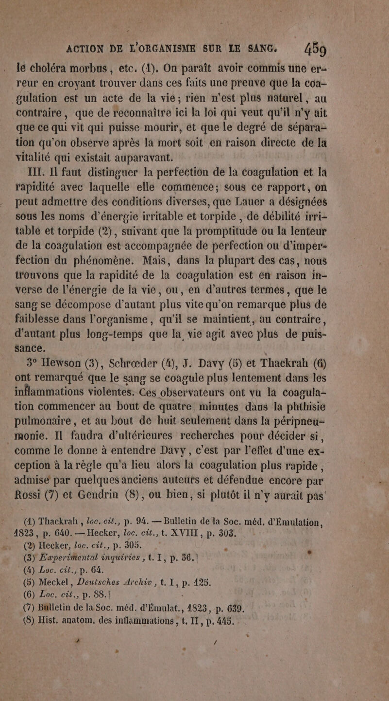 “ ACTION DE L'ORGANISME SUR LE SANG. 459 lé choléra morbus, etc. (1). On paraît avoir commis une er reur en croyant trouver dans ces faits une preuve que la coa- gulation est un acte de la vie; rien n’est plus naturel, au contraire, que de reconnaître ici la loi qui veut qu’il n'ÿ ait que ce qui vit qui puisse mourir, et que le degré de sépara- tion qu'on observe après la mort soit en raison directe de Ia vitalité qui existait auparavant. HIT. 11 faut distinguer la perfection de la coagulation et la rapidité avec laquelle ellé commence; sous ce rapport, on peut admettre des conditions diverses, que Lauer a désisnées sous les noms d'énergie irritable et torpide , de débilité irri- table et torpide (2), suivant que la promptitude ou la lenteur de la coagulation est accompagnée de perfection ou d’imper- fection du phénomène. Mais, dans la plupart des cas, nous trouvons que la rapidité de la coagulation est en raison in- verse de l'énergie de la vie, ou, en d’autres termes, que le sang se décompose d'autant plus vite qu'on remarque plus de faiblesse dans l'organisme, qu'il se maintient, au contraire, d'autant plus long-temps que la vie agit avec plus de puis- sance. 3° Hewson (3), Schrœder (4), J. Davy (5) et Thackrah (6) ont remarqué que le sang se coagule plus lentement dans les inflammations violentes. Ces observateurs ont vu là coagula- tion commencer au bout de quatre. minutes dans la phthisie pulmonaire, et au bout de huit seulement dans la péripneu- monie. Il faudra d’ultérieures recherches pour décider si, comme le donne à entendre Davy, c’est par l'effet d'une ex- ception à la règle qu'a lieu alors la coagulation plus rapide, admisé par quelques anciens auteurs et défendue encore par Rossi (7) et Gendrin (8), ou bien, si plutôt il n’y aurait pas’ (4) Thackrah , loc. cit., p. 94. — Bulletin de la Soc. méd, d'Émulation, 4823, p. 640. — Hecker, Loc. cit.,t. XVIII, p. 303. (2) Hecker, Loc. cit., p. 305. x (3) Experimental inquiries , t. 1, p. 36.) (4) Loc. cit., p. 64. (b) Meckel, Deutsches Archiv, t, I, p. 425. (6) Loc. cit., p. 88.! (7) Bulletin de la Soc. méd. d'Émulat., 4823, p. 639. (8) Hist. anatom, des inflammations , t, IT, p. 445. # /