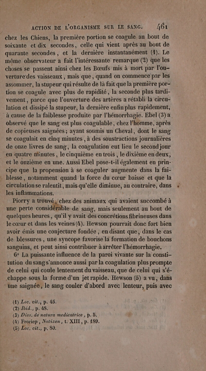 ’ ACTION DE L'ORGANISME SUR LE SANG. 4Ô1 chez les Chiens, la première portion se coagule au bout de soixante et dix secondes, celle qui vient après au bout de quarante secondes, et la dernière instantanément (1). Le même observateur à fait l'intéressante remarque (2) que les choses se passent ainsi chez les Bœufs mis à mort par l'ou- verture des vaisseaux , mais que, quand on commence par les assommer, la stupeur qui résulte de là fait que la première por- tion se coagule avec plus de rapidité, la seconde plus tardi- vement, parce que l'ouverture des artères a rétabli la circu- lation et dissipé la stupeur, la dernière enfin plus rapidement, à cause de la faiblesse produite par l’hémorrhagie. Ebel (3) a observé que le sang est plus coagulable, chez l’homme, après de copieuses saignées ; ayant soumis un Cheval, dont le sang se coagulait en cinq minutes , à des soustractions journalières de onze livres de sang, la coagulation eut lieu le second jour “en quatre minutes , le cinquième en trois , le dixième en deux, et le onzième en une. Aussi Ebel pose-t-il évalement en prin- cipe que la propension à se coaguler augmente dans la fai- blesse , notamment quand la force du cœur baisse et que la circulationse ralentit, mais qu’elle diminue, au contraire, dans les inflammations. | Piorry à trouvé, chez des animaux qui avaient succombé à une perte considérable de sang, mais seulement au bout de quelques heures, qu'il y avait des concrétions fibrineuses dans lecœur et dans les veines (4). Hewson pourrait donc fort bien avoir émis une conjecture fondée , en disant que, dans le cas ‘de blessures , une syncope favorise la formation de bouchons sanguins, et peut ainsi contribuer à arrêter l'hémorrhagie. 6° La puissante influence de la paroi vivante sur la consti- -tution du sangs’annonce aussi par la coagulation plus prompte de celui qui coule lentement du vaisseau, que de celui qui s’é- ,Chappe sous la forme d'un jet rapide. Hewson (5) a vu, dans * une saignée, le sang couler d’abord avec lenteur, puis avec (4) Loc. cit,, p. 45. (2) Lbid., p. 48. (3) Diss. de natura medicatrice , p. b. (4) Froriep , Notisen, t. XIII, p. 489. (b) Loc, cit., p. 80.