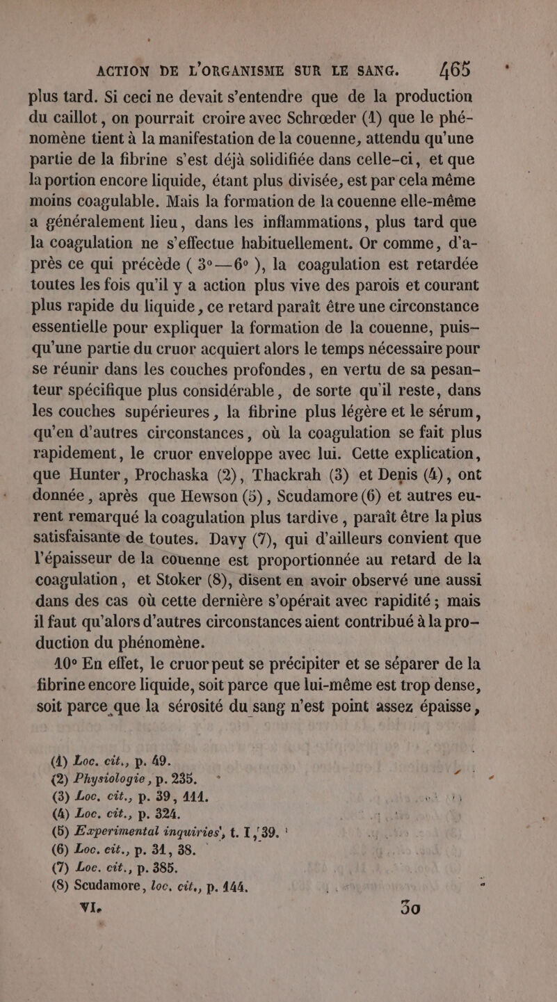 plus tard. Si ceci ne devait s'entendre que de la production du caillot, on pourrait croire avec Schrœæder (1) que le phé- nomène tient à la manifestation de la couenne, attendu qu'une parue de la fibrine s’est déjà solidifiée dans celle-ci, et que la portion encore liquide, étant plus divisée, est par cela même moins coagulable. Mais la formation de la couenne elle-même a généralement lieu, dans les inflammations, plus tard que la coagulation ne s'effectue habituellement. Or comme, d’a- près ce qui précède ( 3°—6° ), la coagulation est retardée toutes les fois qu’il y a action plus vive des parois et courant plus rapide du liquide , ce retard paraît être une circonstance essentielle pour expliquer la formation de la couenne, puis- qu'une partie du cruor acquiert alors le temps nécessaire pour se réunir dans les couches profondes, en vertu de sa pesan- teur spécifique plus considérable, de sorte qu'il reste, dans les couches supérieures , la fibrine plus légère et le sérum, qu'en d’autres circonstances, où la coagulation se fait plus rapidement, le cruor enveloppe avec lui. Cette explication, que Hunter, Prochaska (2), Thackrah (3) et Denis (4), ont donnée , après que Hewson (5), Scudamore (6) et autres eu- rent remarqué la coagulation plus tardive , paraît être la pius satisfaisante de toutes. Davy (7), qui d’ailleurs convient que l'épaisseur de la couenne est proportionnée au retard de la coagulation, et Stoker (8), disent en avoir observé une aussi dans des cas où cette dernière s’opérait avec rapidité ; mais il faut qu'alors d’autres circonstances aient contribué à la pro- duction du phénomène. | 40° En eflet, le cruor peut se précipiter et se séparer de la fibrine encore liquide, soit parce que lui-même est trop dense, soit parce que la sérosité du sang n’est point assez épaisse, (4) Loc. cit,, p. 49. (2) Physiologie, p.235. : sis (3) Loc, cit., p. 39, 411. (4) Loc. cit., p. 324. (5) Experimental inquiries', t. 1,39. : (6) Loc. cit., p. 31, 38. (7) Loc. cit., p. 385. (8) Scudamore, Loc, cit,, p. 44. [ue î VIe