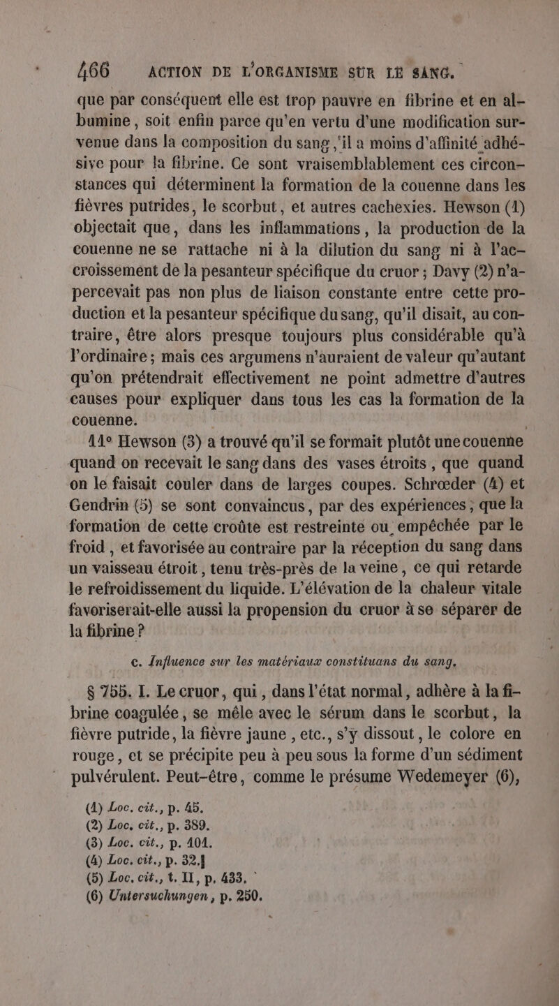 que par conséquent elle est trop pauvre en fibrine et en al- bumine , soit enfin parce qu'en vertu d'une modification sur- venue dans la composition du sang ,'il a moins d'affinité adhé- sive pour Ja fibrine. Ce sont vraisemblablement ces circon- stances qui déterminent la formation de la couenne dans les fièvres putrides, le scorbut, et autres cachexies. Hewson (4) objectait que, dans les inflammations , la production de la couenne ne se rattache ni à la dilution du sang ni à l’ac- croissement de la pesanteur spécifique du cruor ; Davy (2) n’a- percevait pas non plus de liaison constante entre cette pro- duction et la pesanteur spécifique du sang, qu'il disait, au con- traire, être alors presque toujours plus considérable qu'à l'ordinaire ; mais ces argumens n'auraient de valeur qu’autant qu'on prétendrait effectivement ne point admettre d’autres causes pour expliquer dans tous les cas la formation de Îa couenne. | 14° Hewson (3) a trouvé qu'il se formait plutôt une couenne quand on recevait le sang dans des vases étroits, que quand on le faisait couler dans de larges coupes. Schrœæder (4) et Gendrin (5) se sont convaincus, par des expériences ; que la formation de cette croûte est restreinte ou empêchée par le froid , et favorisée au contraire par la réception du sang dans un vaisseau étroit , tenu très-près de la veine, ce qui retarde le refroidissement du liquide. L’élévation de la chaleur vitale favoriserait-elle aussi la propension du cruor à se séparer de la fibrine ? c. Influence sur les matériaux constituans du sang. $ 75b. I. Le cruor, qui , dans l’état normal, adhère à la fi- brine coagulée , se mêle avec le sérum dans le scorbut, la fièvre putride, la fièvre jaune , etc., s'y dissout , le colore en rouge , et se précipite peu à peu sous la forme d’un sédiment pulvérulent. Peut-être, comme le présume Wedemeyer (6), (4) Loc. cit., p. 45. (2) Loc. cit., p. 389. (3) Loc. cit., p. 401. (4) Loc. cit., p. 32, (5) Loc, cit., t. IT, p, 433, | (6) Untersuchungen , p. 250.