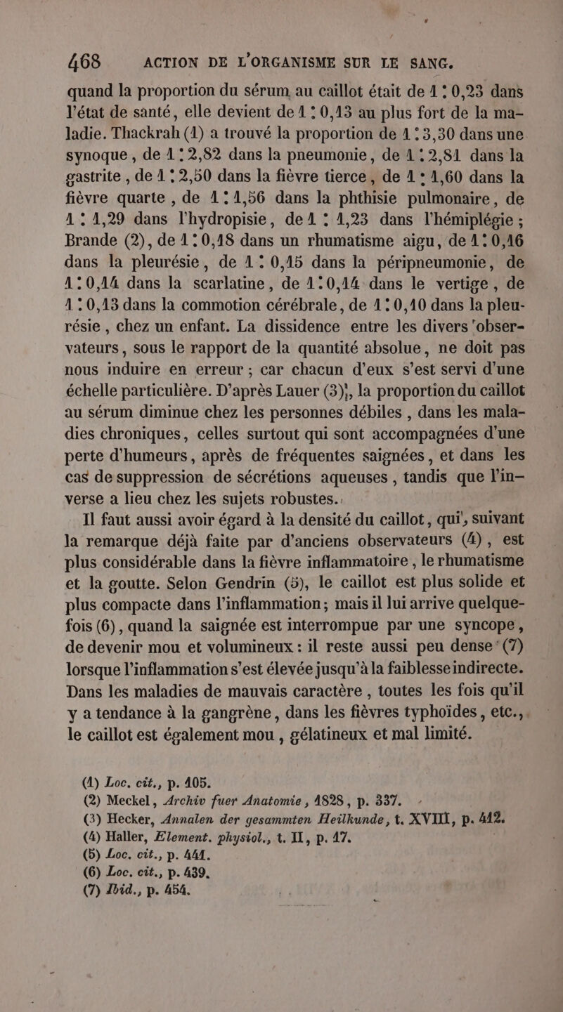 quand la proportion du sérum. au caïllot était de 1 : 0,23 dans l’état de santé, elle devient de 1 : 0,13 au plus fort de la ma- ladie. Thackrah (1) a trouvé la proportion de 4 : 3,30 dans une synoque , de 112,82 dans la pneumonie, de 1; 2 81 dans la gastrite , de 1 : 2,50 dans la fièvre tierce, de 1 : 1,60 dans la fièvre quarte , de 1°1,56 dans la phthisie pulmonaire, de 1:1,29 dans l'hydropisie, de 1 : 1,23 dans l’hémiplésie ; Brande (2), de 10,18 dans un rhumatisme aigu, de 1° 0,16 dans la pleurésie, de 1: 0,15 dans la péripneumonie, de 120,14 dans la scarlatme, de 1:0,14 dans le vertige, de 120,13 dans la commotion cérébrale, de 1: 0,10 dans la pleu- résie , chez un enfant. La dissidence entre les divers ‘obser- vateurs , sous le rapport de la quantité absolue, ne doit pas nous induire en erreur ; car chacun d'eux s’est servi d'une échelle particulière. D’après Lauer (3);, la proportion du caillot au sérum diminue chez les personnes débiles , dans les mala- dies chroniques, celles surtout qui sont accompagnées d'une perte d'humeurs , après de fréquentes saignées, et dans les cas de suppression de sécrétions aqueuses , tandis que l’in- verse a lieu chez les sujets robustes. Il faut aussi avoir égard à la densité du caillot, qui, suivant la remarque déjà faite par d'anciens observateurs (4), est plus considérable dans la fièvre inflammatoire , le rhumatisme et la goutte. Selon Gendrin (5), le caïllot est plus solide et plus compacte dans l’inflammation; mais il lui arrive quelque- fois (6), quand la saignée est interrompue par une syncope, de devenir mou et volumineux : il reste aussi peu dense (7) lorsque l’inflammation s’est élevée jusqu'à la faiblesse indirecte. Dans les maladies de mauvais caractère , toutes les fois qu'il y a tendance à la gangrène, dans les fièvres typhoïdes, etc... le caillot est également mou, gélatineux et mal limité. (2) Loc. cit,, p. 405. (2) Meckel, Archiv fuer Anatomie , A828 , p. 337. (3) Hecker, Annalen der gesammten Heilkunde, t, XVIII, p. 442, (4) Haller, Lives, physvot., t. IL, p. 47. (5) Loc. cit., p. 4M. (6) Loc. cit., p. 439. (7) Zbid., p. 454.