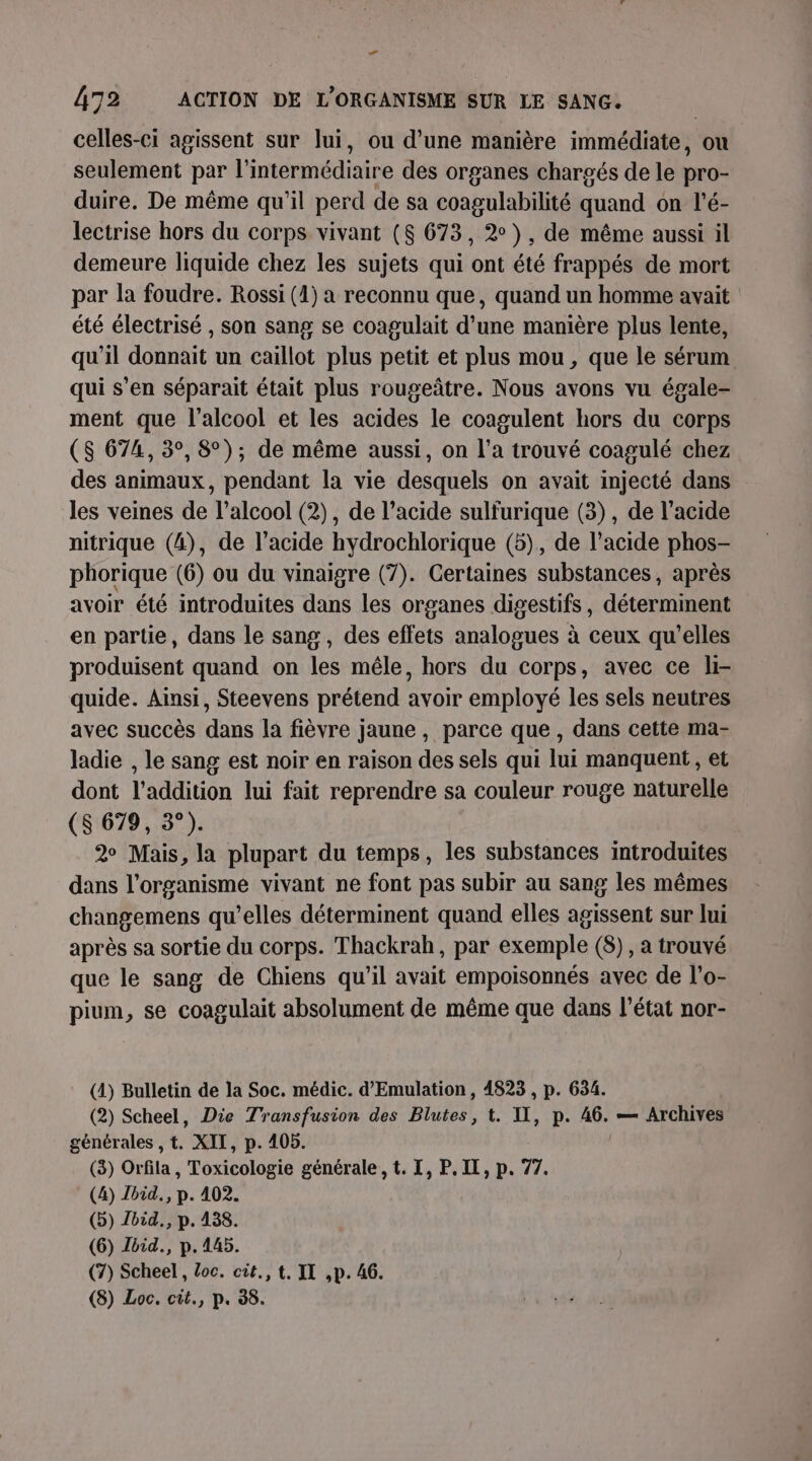 Cd 472 ACTION DE L'ORGANISME SUR LE SANG. celles-ci agissent sur Jui, ou d’une manière immédiate, ou seulement par l’ intermédiaire des organes chargés de le pro- duire. De même qu'il perd de sa coagulabilité und on l’é- lectrise hors du corps vivant ($ 673, 2°), de même aussi il demeure liquide chez les sujets qui ont été frappés de mort par la foudre. Rossi (1) a reconnu que, quand un homme avait été électrisé , son sang se coagulait d’une manière plus lente, qu'il donnait un caillot plus petit et plus mou , que le sérum qui s’en séparait était plus rougeâtre. Nous avons vu égale- ment que l'alcool et les acides le coagulent hors du corps ($S 674, 3°, 8°); de même aussi, on l’a trouvé coagulé chez des animaux, pendant la vie desquels on avait injecté dans les veines de l'alcool (2), de l’acide sulfurique (3), de l’acide nitrique (4), de l'acide hydrochlorique (5), de l’acide phos- phorique (6) ou du vinaigre (7). Certaines substances, après avoir été introduites dans les organes digestifs, déterminent en partie, dans le sang , des effets analogues à ceux qu’elles produisent quand on les mêle, hors du corps, avec ce li- quide. Ainsi, Steevens prétend avoir employé les sels neutres avec succès dans la fièvre jaune, parce que , dans cette ma- ladie , le sang est noir en raison des sels qui lui manquent , et dont l'addition lui fait reprendre sa couleur rouge naturelle (8 679, 3°). 2 Mais, la plupart du temps, les substances introduites dans l'organisme vivant ne font pas subir au sang les mêmes changemens qu’elles déterminent quand elles agissent sur lui après sa sortie du corps. Thackrah, par exemple (8), a trouvé que le sang de Chiens qu’il avait empoisonnés avec de l’o- pium, se coagulait absolument de même que dans l’état nor- (4) Bulletin de la Soc. médic. d’'Emulation, 4823 , p. 634. (2) Scheel, Die Transfusion des Blutes, t. I, p. 49° — Archives générales , t. XII, p. 405. (3) Orfila, Toxicologie générale, t. I, P. II, p. 77. (4) Ibid. p. 402. (5) Jbid., p. 438. (6) bid., p. 445. (7) Scheel, loc. cit., t, IT ,p. 46.