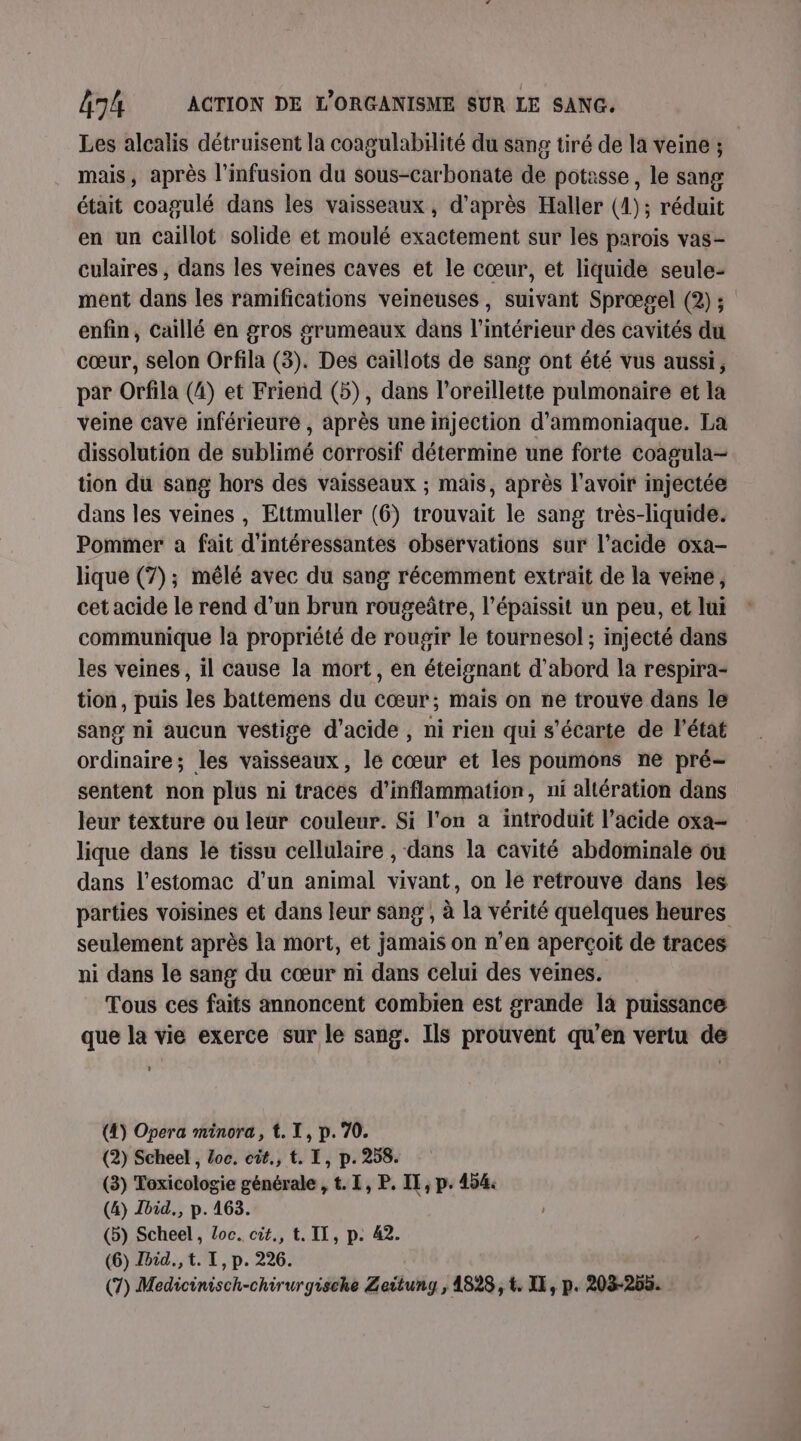 Les alcalis détruisent la coagulabäité du sang tiré de la veine ; mais, après l'infusion du sous-carbonate de potasse, le sang était coagulé dans les vaisseaux , d’après Haller (1); réduit en un caillot solide et moulé exactement sur les parois vas- culaires , dans les veines caves et le cœur, et liquide seule- ment dans les ramifications veineuses, suivant Sprœgel (2) ; enfin, Caillé en gros grumeaux dans l’intérieur des cavités du cœur, selon Orfila (3). Des caillots de sang ont été vus aussi, par Orfila (4) et Friend (5), dans l'oreillette pulmonaire et la veine cave inférieuré , après une injection d’ammoniaque. La dissolution de sublimé corrosif détermine une forte coagula- tion du sang hors des vaisseaux ; mais, après l'avoir injectée dans les veines , Ettmuller (6) trouvait le sang très-liquide. Pommer a fait d'intéressantes observations sur l'acide oxa- lique (7); mêlé avec du sang récemment extrait de la veine, cet acide le rend d’un brun rougeûtre, l’épaissit un peu, et lui communique la propriété de rougir le tournesol ; injecté dans les veines, il cause la mort, en éteignant d'abord la respira- tion, puis les battemens du cœur; mais on ne trouve dans le sang ni aucun vestige d'acide , ni rien qui s’écarte de l’état ordinaire; les vaisseaux, le cœur et les poumons ne pré- sentent non plus ni traces d’inflammation, ni altération dans leur texture ou leur couleur. Si l'on a introduit l’acide oxa- lique dans le tissu cellulaire , dans la cavité abdominale ou dans l'estomac d’un animal vivant, on lé retrouve dans les parties voisines et dans leur sang, à la vérité quelques heures seulement après la mort, et jamais on n’en aperçoit de traces ni dans le sang du cœur ni dans celui des veines. Tous ces faits annoncent combien est grande 14 puissance que la vie exerce sur le sang. Ils prouvent qu’en vertu de (4) Opera minora, t. I, p. 70. (2) Scheel , Loc. cit., t. I, p. 258. (3) Toxicologie générale , t. I, P. IE, p. 454. (4) vid. p.163. (5) Scheel, Loc. cit., t. IL, p. 42. (6) Ibid. t. I, p. 226. (7) Medicinisch-chirurgische Zeitung, 4828, t. IX, p. 203-255.