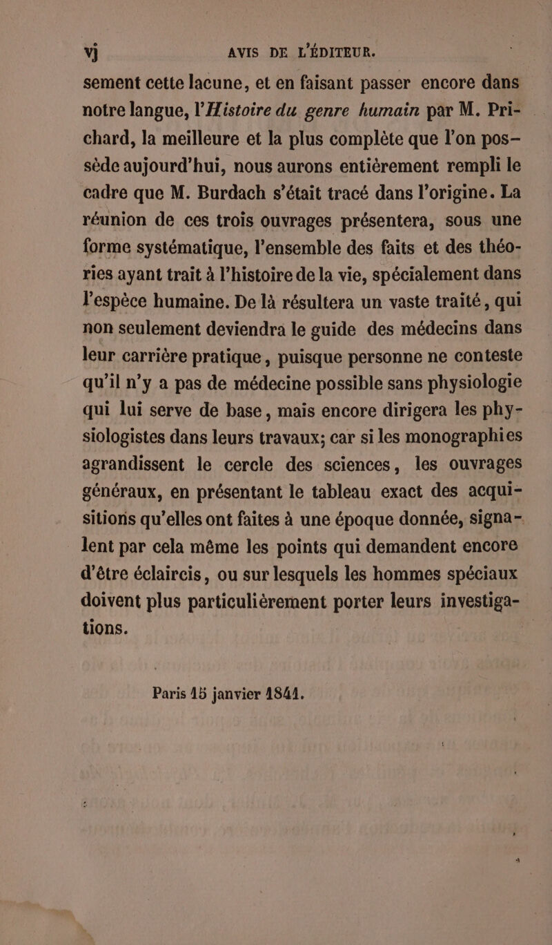 sement cette lacune, et en faisant passer encore dans notre langue, l’'Iistoire du genre humain par M. Pri- chard, la meilleure et la plus complète que l’on pos- sède aujourd’hui, nous aurons entièrement rempli le cadre que M. Burdach s'était tracé dans l’origine. La réunion de ces trois ouvrages présentera, sous une forme systématique, l’ensemble des faits et des théo- ries ayant trait à l’histoire de la vie, spécialement dans l'espèce humaine. De là résultera un vaste traité, qui non seulement deviendra le guide des médecins dans leur carrière pratique, puisque personne ne conteste qu’il n’y a pas de médecine possible sans physiologie qui lui serve de base, mais encore dirigera les phy- siologistes dans leurs travaux; car si les monographies agrandissent le cercle des sciences, les ouvrages généraux, en présentant le tableau exact des acqui- sitions qu’elles ont faites à une époque donnée, signa- lent par cela même les points qui demandent encore d'être éclaircis, ou sur lesquels les hommes spéciaux doivent plus particulièrement porter leurs investiga- tions. | Paris 15 janvier 1841.