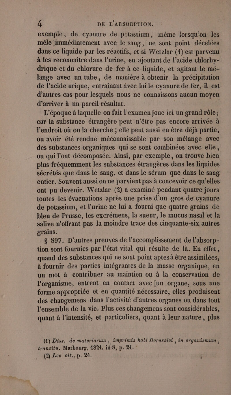 exemple, de cyanure de potassium, même lorsqu'on les mêle ‘immédiatement avec le sang, ne sont point décelées dans ce liquide par les réactifs, et si Wetzlar (1) est parvenu à les reconnaître dans l’urine, en ajoutant de l’acide chlorhy- drique et du chlorure de fer à ce liquide, et agitant le mé- lange avec un tube, de manière à obtenir la précipitation de l’acide urique, entraînant âvec lui le cyanure de fer, il est d'autres cas pour lesquels nous ne connaissons aucun moyen d'arriver à un pareil résultat. L'époque à laquelle on fait l'examen joue ici un grand rôle; car la substance étrangère peut n'être pas encore arrivée à l'endroit où on la cherche ; elle peut aussi en être déjà partie, ou avoir été rendue méconnaissable par son mélange avec des substances organiques qui se sont combinées avec elle, ou qui l'ont décomposée. Ainsi, par exemple, on trouve bien plus fréquemment les substances étrangères dans les liquides sécrétés que dans le sang, et dans le sérum que dans le sang entier. Souvent aussi on ne parvient pas à concevoir ce qu'elles ont pu devenir. Wetzlar (2) a examiné pendant quatre jours toutes les évacuations après une prise d’un gros de cyanure de potassium, et l'urine ne lui a fourni que quatre grains de bleu de Prusse, les excrémens, la sueur, le mucus nasal et la salive n'offrant pas la moindre trace des cinquante-six autres grains. $ 897. D'autres preuves de l'accomplissement de l'absorp- tion sont fournies par l’état vital qui résulte de là. En effer, quand des substances qui ne sont point aptes à être assimilées, à fournir des parties intégrantes de la masse organique, en un mot à contribuer au maintien ou à la conservation de l'organisme, entrent en contact avec [un organe, sous une forme appropriée et en quantité nécessaire, elles produisent des changemens dans l’activité d’autres organes ou dans tout l'ensemble de la vie. Plus ces changemens sont considérables, quant à l'intensité, et particuliers, quant à leur nature, plus (4) Diss. de materiarum , imprimis kali Borussici, in organismum , transitu. Marbourg, 4824, in-8, p. 21. ‘ (2) Loe cit., p. 24. i