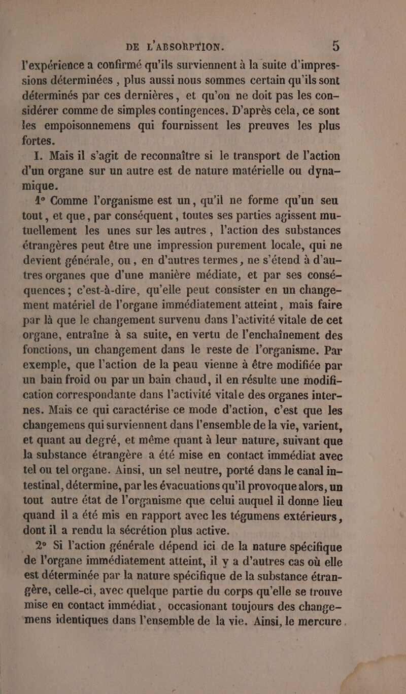 l'expérience a confirmé qu'ils surviennent à la suite d'impres- sions déterminées , plus aussi nous sommes certain qu'ils sont déterminés par ces dernières, et qu’on ne doit pas les con- sidérer comme de simples contingences. D’après cela, ce sont les empoisonnemens qui fournissent les preuves les plus fortes. I. Mais il s’agit de reconnaître si le transport de l’action d'un organe sur un autre est de nature matérielle ou dyna- mique. | 1° Comme l'organisme est un, qu’il ne forme qu'un seu tout , et que, par conséquent , toutes ses parties agissent mu- tuellement les unes sur les autres, l’action des substances étrangères peut être une impression purement locale, qui ne devient générale, ou, en d’autres termes , ne s'étend à d’au- tres organes que d’une manière médiate, et par ses consé- quences ; c’est-à-dire, qu’elle peut consister en un change- ment matériel de l'organe immédiatement atteint, mais faire par là que le changement survenu dans l’activité vitale de cet organe, entraîne à sa suite, en vertu de l’enchaînement des fonctions, un changement dans le reste de l’organisme. Par exemple, que l’action de la peau vienne à être modifiée par un bain froid ou par un bain chaud, il en résulte une modifi- cation correspondante dans l’activité vitale des organes inter- nes. Mais ce qui caractérise ce mode d'action, c’est que les changemens quisurviennent dans l’ensemble de la vie, varient, et quant au degré, et même quant à leur nature, suivant que la substance étrangère a été mise en contact immédiat avec tel ou tel organe. Ainsi, un sel neutre, porté dans le canal in- testinal, détermine, par les évacuations qu’il provoque alors, un tout autre état de l'organisme que celui auquel il donne lieu quand il à été mis en rapport avec les tégumens extérieurs, dont il a rendu la sécrétion plus active. . 2° Si l’action générale dépend ici de la nature spécifique de l'organe immédiatement atteint, il y a d’autres cas où elle est déterminée par la nature spécifique de la substance étran- gère, celle-ci, avec quelque partie du corps qu’elle se trouve mise en contact immédiat, occasionant toujours des change- mens identiques dans l’ensemble de la vie. Ainsi, le mercure.