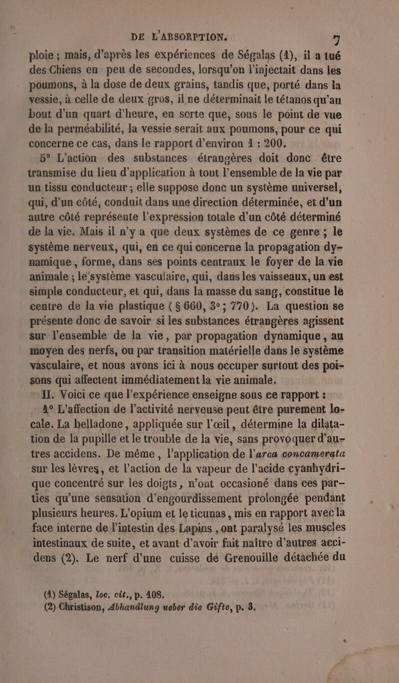 ploie ; mais, d’après les expériences de Ségalas (1), il a tué des Chiens en peu de secondes, lorsqu'on l’injectait dans les poumons, à la dose de deux grains, tandis que, porté dans la vessie, à celle de deux gros, il ne déterminait le tétanos qu'au bout d'un quart d'heure, en sorte que, sous le point de vue de la perméabilité, la vessie serait aux poumons, pour ce qui concerne ce cas, dans le rapport d'environ 1 : 200. 5° L'action des substances étrangères doit donc étre transmise du lieu d'application à tout l'ensemble de la vie par un tissu conducteur ; elle suppose donc un système universel, qui, d’un côté, conduit dans une direction déterminée, et d’un autre côté représente l'expression totale d’un côté déterminé de la vie. Mais il n’y a que deux systèmes de ce genre ; le système nerveux, qui, en ce qui concerne la propagation dy- namique , forme, dans ses points centraux le foyer de la vie animale ; le‘système vasculaire, qui, dans les vaisseaux, un est simple conducteur, et qui, dans la masse du sang, constitue le centre de la vie plastique ( 8 660, 3°; 770). La question se présente donc de savoir si les substances étrangères agissent sur l’ensemble de la vie, par propagation dynamique , au moyen des nerfs, ou par transition matérielle dans le système vasculaire, et nous avons ici à nous occuper surtout des poi- sons qui affectent immédiatement la vie animale. IT. Voici ce que l'expérience enseigne sous ce rapport : 4° L’affection de l’activité nerveuse peut être purement lo- cale. La belladone , appliquée sur l'œil, détermine la dilata- tion de la pupille et le trouble de la vie, sans provoquer d’au- tres accidens. De même, l'application de l’arca concamerata sur les lèvres, et l’action de la vapeur de l'acide cyanhydri- que concentré sur les doigts, n’ont occasioné dans ces par- ties qu’une sensation d’engourdissement prolongée pendant plusieurs heures. L'opium et le ticunas, mis en rapport avec la face interne de l'intestin des Lapins , ont paralysé les muscles intestinaux de suite, et avant d'avoir fait naître d’autres acci- dens (2). Le nerf d'une cuisse dé Grenouille détachée du (1) Ségalas, loc. cit., p. 408.