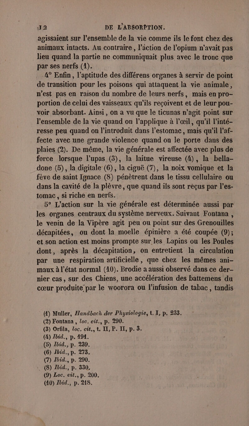 agissaient sur l’ensemble de la vie comme ils le font chez des animaux intacts. Au contraire, l’action de l’opium n'avait pas lieu quand la partie ne communiquait plus avec le tronc que par ses nerfs (1). 4° Enfin, l'aptitude des différens organes à servir de point de transition pour les poisons qui attaquent la vie animale, n’est pas en raison du nombre de leurs nerfs, mais en pro- portion de celui des vaisseaux qu'ils reçoivent et de leur pou- voir absorbant. Ainsi, on a vu que le ticunas n’agit point sur l’ensemble de la vie quand on l’applique à l'œil, qu'il l'inté- resse peu quand on l’introduit dans l'estomac, mais qu'il l'af- fecte avec une grande violence quand on le porte dans des plaies (2). De même, la vie générale est affectée avec plus de force lorsque l’upas (3), la laitue vireuse (4), la bella- done (5), la digitale (6), la ciguë (7), la noix vomique et la fève de saint Ignace (8) pénètrent dans le tissu cellulaire ou dans la cavité de la plèvre, que quand ils sont reçus par l’es- tomac , si riche en nerfs. 5° L'action sur la vie générale est déterminée aussi par les organes centraux du système nerveux. Suivant Fontana , le venin de la Vipère agit peu ou point sur des Grenouilles décapitées, ou dont la moelle épinière a été coupée (9); et son action est moins prompte sur les Lapins ou les Poules dont, après la décapitation, on entretient la circulation par une respiration artificielle, que chez les mêmes ani- maux à l’état normal (10). Brodie a aussi observé dans ce der- nier cas , sur des Chiens, une accélération des battemens du cœur produite par le woorora ou l’infusion de tabac, tandis (4) Muller, Handbach der Physiologie, t, I, p. 235. (2) Fontana , Loc. cit., p. 290. (3) Orfila, Loc. cit., t. LI, P. II, p. 5. (&amp;) Ibid., p. 494. (5) Ibid., p. 239. (6) Ibid., p. 273. (7) Zbid., p. 290. (8) Ibid., p. 330, (9) Loc. cit., p. 200. (40) Jbid., p. 218.