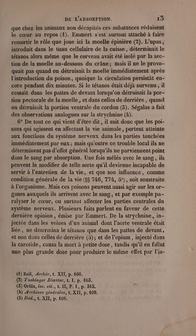 que chez les animaux non décapités ces substances réduisent le cœur au repos (1). Emmert s’est surtout attaché à faire ressortir le rôle que joue ici la moelle épinière (2). L'upas, introduit dans le tissu cellulaire de la cuisse, déterminait le tétanos alors même que le cerveau avait été isolé par la sec- tion de la moelle au-dessous du crâne; mais il ne le provo- quait pas quand on détruisait la moelle immédiatement après l'introduction du poison, quoique la circulation persistât en- core pendant dix minutes. Si le tétanos était déjà survenu, il cessait dans les pattes de devant lorsqu'on détruisait la por- tion pectorale de la moelle , et dans celles de derrière, quand on détruisait la portion ventrale du cordon (3). Ségalas a fait des observations analogues sur la strychnine (4). 6° De tout ce qui vient d’être dit, il suit donc que les poi- sons qui agissent en affectant la vie animale, portent atteinte aux fonctions du système nerveux dans les parties touchées immédiatement par eux; mais qu'outre ce trouble local ils ne déterminent pas d'effet général lorsqu'ils ne parviennent point dans le sang par absorption. Une fois mêlés avec le sang, ils peuvent le modifier de telle sorte qu’il devienne incapable de servir à l'entretien de la vie, et que son influence, comme condition générale de la vie ($$ 746, 774, b°), soit soustraite à l'organisme. Mais ces poisons peuvent aussi agir sur les or- ganes auxquels ils arrivent avec le sang, et par exemple pa- ralyser le cœur, ou surtout affecter les parties centrales du système nerveux. Plusieurs faits parlent en faveur de cette dernière opinion, émise par Emmert. De la strychnine, in- jectée dans les veines d’un animal dont l'aorte ventrale était liée, ne détermina le tétanos que dans les pattes de devant, et non dans celles de derrière (5); et de l’opium , injecté dans la carotide, causa la mort à petite dose, tandis qu’il en fallut une plus grande dose pour produire le même effet par l’in- (4) Reil, 4rchiv, t. XII, p. 466. (2) T'uebinger Blætter, t. I, p. 403. (3) Orfila, Loc, cit, t. IX, P. I, p. 313. ÿé (4) Archives générales, t, XII, p. 409. (5) Ibid., t, XII, p. 408.