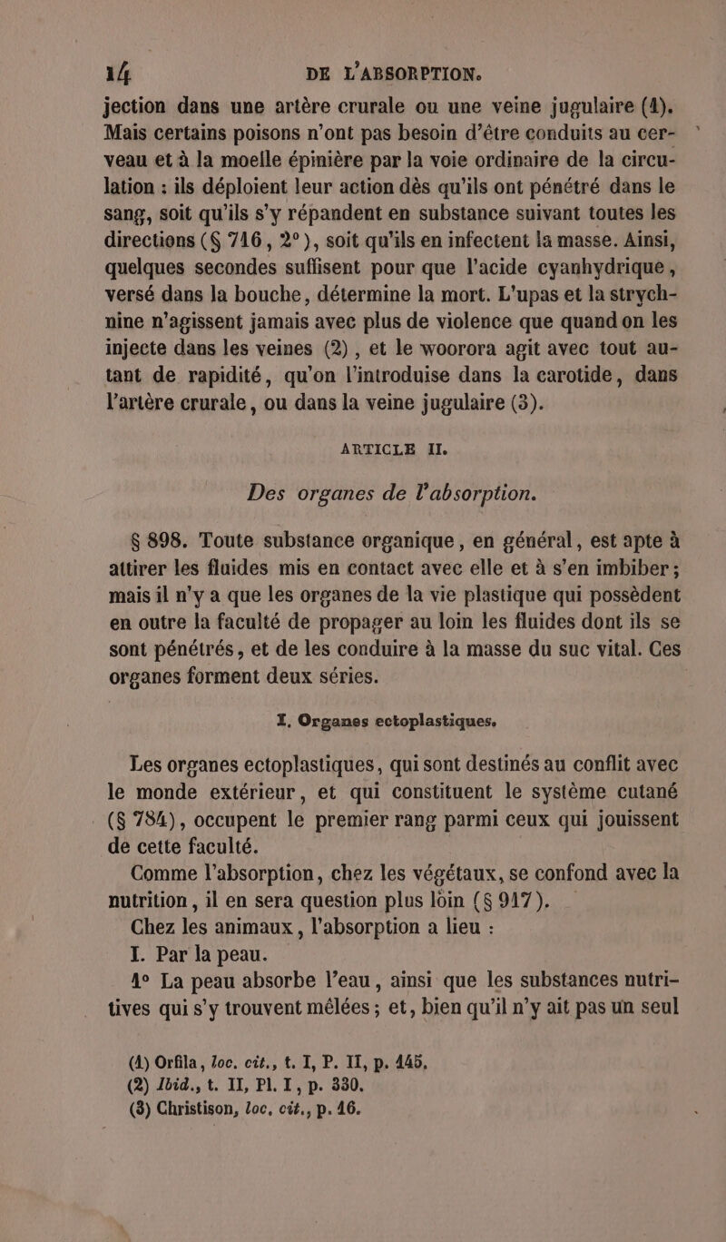 jection dans une artère crurale ou une veine jugulaire (4). Mais certains poisons n’ont pas besoin d’être conduits au cer- veau et à la moelle épinière par la voie ordinaire de la circu- lation : ils déploient leur action dès qu'ils ont pénétré dans le sang, soit qu'ils s’y répandent en substance suivant toutes les directions ($ 716, 2°), soit qu'ils en infectent la masse. Ainsi, quelques secondes suffisent pour que l'acide cyanhydrique, versé dans la bouche, détermine la mort. L'upas et la strych- nine n’agissent jamais avec plus de violence que quand on les injecte dans les veines (2), et le woorora agit avec tout au- tant de rapidité, qu'on l'introduise dans la carotide, dans l'artère crurale, ou dans la veine jugulaire (3). ARTICLE Il. Des organes de l'absorption. $ 898. Toute substance organique , en général, est apte à attirer les fluides mis en contact avec elle et à s’en imbiber ; mais il n’y a que les organes de la vie plastique qui possèdent en outre la faculté de propager au loin les fluides dont ils se sont pénétrés , et de les conduire à la masse du suc vital. Ces organes forment deux séries. TZ, Organes ectoplastiques. Les organes ectoplastiques, qui sont destinés au conflit avec le monde extérieur, et qui constituent le système cutané ($ 784), occupent le premier rang parmi ceux qui jouissent de cette faculté. Comme l'absorption, chez les végétaux, se confond avec la nutrition , il en sera question plus loin ($ 917). Chez les animaux, l'absorption a lieu : I. Par la peau. Ao La peau absorbe l’eau, ainsi que les substances nutri- tives qui s’y trouvent mêlées ; et, bien qu'il n’y ait pas un seul (A) Orfila, Zoc, cit., t, I, P. IT, p. 445. (2) léid., t. II, PLI, p. 330. (3) Christison, Loc, cüit,, p. 46.