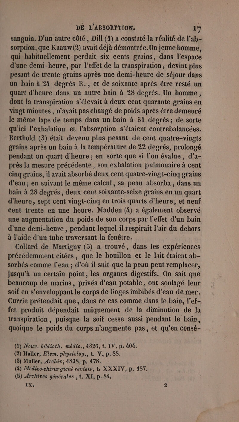 sanguin. D'un autre côté, Dill (4) a constaté la réalité de l'ab- sorption, que Kaauw (2) avait déjà démontrée.Un jeune homme, qui habituellement perdait six cents grains, dans l’espace d’une demi-heure, par l'effet de la transpiration, devint plus pesant de trente grains après une demi-heure de séjour dans un bain à 24 deprés R., et de soixante après être resté un quart d'heure dans un autre bain à 28 degrés. Un homme, dont la transpiration s'élevait à deux cent quarante grains en vingt minutes , n'avait pas changé de poids après être demeuré le même laps de temps dans un bain à 31 degrés; de sorte qu'ici l’exhalation et l'absorption s'étaient contrebalancées. Berthold (3) était devenu plus pesant de cent quatre-vingts grains après un bain à la température de 22 degrés, prolongé pendant un quart d'heure ; en sorte que si l’on évalue, d’a- près la mesure précédente, son exhalation pulmonaire à cent cinq grains, il avait absorbé deux cent quatre-vingt-cinq grains d’eau; en suivant le même calcul, sa peau absorba, dans un bain à 28 degrés, deux cent soixante-seize grains en un quart d'heure, sept cent vingt-cinq en trois quarts d’heure, et neuf cent trente en une heure. Madden (4) a également observé une augmentation du poids de son corps par l'effet d’un bain d’une demi-heure , pendant lequel il respirait l'air du dehors à l’aide d’un tube traversant la fenêtre. Collard de Martigny (5) a trouvé, dans les expériences précédemment citées, que le bouillon et le lait étaient ab- sorbés comme l’eau ; d’où il suit que la peau peut remplacer, jusqu’à un certain point, les organes digestifs. On sait que beaucoup de marins, privés d’eau potable, ont soulagé leur soif en s’enveloppant le corps de linges imbibés d’eau de mer. Currie prétendait que, dans ce cas comme dans le bain, l’ef- fet produit dépendait uniquement de la diminution de la transpiration, puisque la soif cesse aussi pendant le bain, quoique le poids du corps n’augmente pas, et qu’en consé- (4) Nouv. biblioth. médic., 1826, t. IV, p. 404. (2) Haller, Elem. physiolog., t. V, p.58. (3) Muller, Archiv, 1838, p. 478. (4) Medico-chirur gical review, t. XXXIV, p. 487. (5) Archives générales , t, XI, p. 84, IX, 2