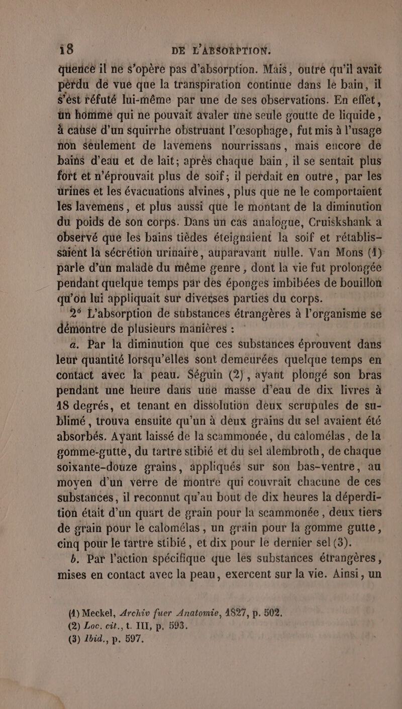 querice il ne S’opère pas d'absorption. Mais, outre qu'il avait pérdu dé vue que la transpiration continue dans lé bain, il s'ést réfuté lui-même par une de ses observations. En effet, ün homme qui ne pouvait avaler üne seule soutte de liquide, à cause d’un squirrhe obstruant l'œsophage, fut mis à l'usage non Seulement de lavemens nourrissans, mais encore de bains d'eau et de lait; après chaque bain, il se sentait plus fort et n'éprouvait plus de soif ; il perdait en outre, par les urines et les évacuations alvines , plus que ne le comportaïent les lavemens , et plus aussi que le montant de la diminution du poids de son corps. Dans un cas analogue, Cruiskshank a observé que les bains tièdes éteignaiént la soif et rétablis- saient la sécrétion urinaire, auparavant nulle. Van Mons (4) parle d’ün malade du même genre , dont la vie fut prolongée pendant quelque temps par des éponges imbibées de bouillon qu'on lui appliquait sur diverses parties du Corps. | 26 L'absorption de sabstances étrangères à l'organisme se démontre de plusieurs mänièrés : a. Par la diminution que ces substances éprouvent dans leur quantité lorsqu’ellés sont demeurées quelque temps en contact avec la peau. Séguin (2), ayant plongé son bras pendant une heure dans unie masse d’eau de dix livres à 18 degrés, et tenant en dissolution deux scrupules de su- blimé , trouva ensuite qu’un à deux grains du sel avaient été absorbés. Ayant laissé de la scammonée, du calomélas, de la gomme-gutte, du tartre stibié et du sel alembroth, de chaque soixante-douze grains, appliqués sur son bas-ventre, au moyen d’un verre de montre qui couvrait chacune de ces substances, il reconnut qu’au bout de dix heures la déperdi- tion était d’un quart de grain pour la scammonée , deux tiers de grain pour le calomélas , un grain pour la gomme gutte, cinq pour le tartre stibié, et dix pour le dernier sel (3). b. Par l’action spécifique que les substances étrangères, mises en contact avec la peau, exercent sur la vie. Ainsi, un (1) Meckel, Archiv fuer Anatomie, 1827, p. 502. (2) Loc. cit.,t. III, p. 593. (3) 1bid., p. 597.