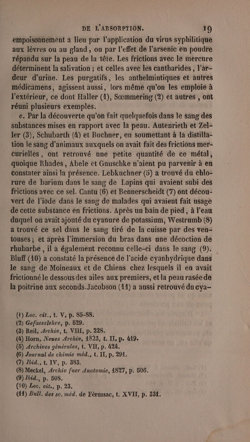 empoisonnement a lieu par l'application du virus syphilitique aux lèvres ou au gland , ou par l'effet de l’arsenic en poudre répandu Sur la peau de la tête. Les frictions avec le mercure déterminent la salivation ; et celles avec les cantharides , l'ar- deur d'urine. Les purgatifs, les anthelmintiques et autres médicämens, agissent aussi, lors même qu'on les emploie à l'extérieur, ce dont Haller (1), Sæmmering (2) et autres , ont réuni plusieurs exemples. c. Par la découverte qu’on fait quelquefois dans le sang des substances mises en rapport avec la peau. Autenrieth et Zel- ler (3), Schubarth (4) et Buchner, en soumettant à la distilla- tion le sang d'animaux auxquels on avait fait des frictions mer- curielles, ont retrouvé une petite quantité de ce métal, quoique Rhades , Abele et Gnuschke n'aient pu parvenir à en constater ainsi la présence. Lebkuchner (5) a trouvé du chlo- rure de barium dans le sang de Lapins qui avaient subi des frictions avec ce sel. Cantu (6) et Bennerscheiïdt (7) ont décou- vert de l'iode dans le sang de malades qui avaient fait usage de cette substance en frictions. Après un bain de pied, à l’eau duquel on avait ajouté du cyanure de potassium, Westrumb (8) a trouvé ce sel dans le sang tiré de la cuisse par des ven- touses ; et après l'immersion du bras dans une décoction de rhubarbe , il a également reconnu celle-ci dans le sang (9). Bluff (10) a constaté la présence de l'acide cyanhydrique dans le sang de Moineaux et de Chiens chez lesquels il en avait frictionné le dessous des aïtes aux premiers, et la peau rasée de la poitrine aux seconds.Jacobson (11) à aussi retrouvé du cya- (4) Loc. cit., t. V, p. 85-88. (2) Gefaesslehre, p. 529. (3) Reil, Archiv, t. VIL, p. 228. (4) Horn, Neues Archiv, 1823, t. II, p. 419. (5) Archives générales, t. VI, p. 424. (6) Journal de chimie méd., t. II, p. 291. (7) Ibid, t, IV, p. 383. (8) Meckel, Archiv fuer Anatomie, 4827, p. 506. (9) Zbid., p. 508. (10) Loc. cit, p. 23. (414) Bull. des sc. méd. de Férussac, t. XVII, p. 331.