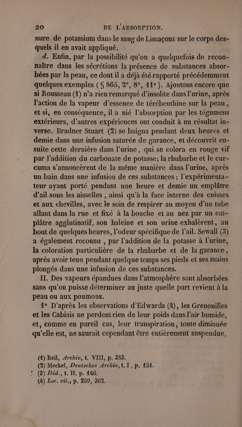 nure de potassium dans le sang de Limaçons sur le Cet des- quels il en avait appliqué. d. Enfin, par la possibilité qu’on a quelquefois de recon- naître dans les sécrétions la présence de substances absor- bées par la peau, ce dont il a déjà été rapporté précédemment quelques exemples ($ 865, 2°, 8°, 44°). Ajoutons encore que si Rousseau (1) n’a rien remarqué d'insolite dans l'urine, après l'action de la vapeur d'essence de térébenthine sur la peau, et si, en conséquence, il a nié l'absorption par les tégumens extérieurs, d’autres expériences ont conduit à un résultat in- verse. der Stuart (2) se baigna pendant deux heures et demie dans une infusion saturée de garance, et découvrit en- suite cette dernière dans l'urine, qui se colora en rouge vif par l’addition du carbonate de potasse; la rhubarbe et le cur- cuma s’annoncèrent de la même manière dans l'urine, après un bain dans une infusion de ces substances ; l’expérimenta- teur ayant porté pendant une heure et demie un emplâtre d'ail sous les aisselles , ainsi qu’à la face interne des cuisses et aux chevilles, avec le soin de respirer au moyen d’un tube allant dans la rue et fixé à la bouche et au nez par un em- plâtre agglutinatif, son haleine et son urine exhalèrent, au bout de quelques heures, l'odeur spécifique de l'ail. Sewall (3) a également reconnu , par l'addition de la potasse à l'urine, la coloration particulière de la rhubarbe et de la garance, après avoir tenu pendant quelque temps ses pieds et ses mains plongés dans une infusion de ces substances. IT. Des vapeurs épandues dans l’atmosphère sont absorbées sans qu’on puisse déterminer au juste quelle part revient à la peau ou aux poumons. 1° D’après les observations d’Edwards (4), les Grenouilles et les Cabiais ne perdentrien de leur poids dans l'air bumide, et, comme en pareil cas, leur transpiration, toute diminuée qu’elle est, ne saurait cependant être entièrement suspendue, (4) Reil, Archiv, t. VIII, p. 383. (2) Meckel, Deutsches Archiv,t.T,p. 451. (3) Zbid., LI, p. 446. (4) Loc. cit, p, 259, 362.