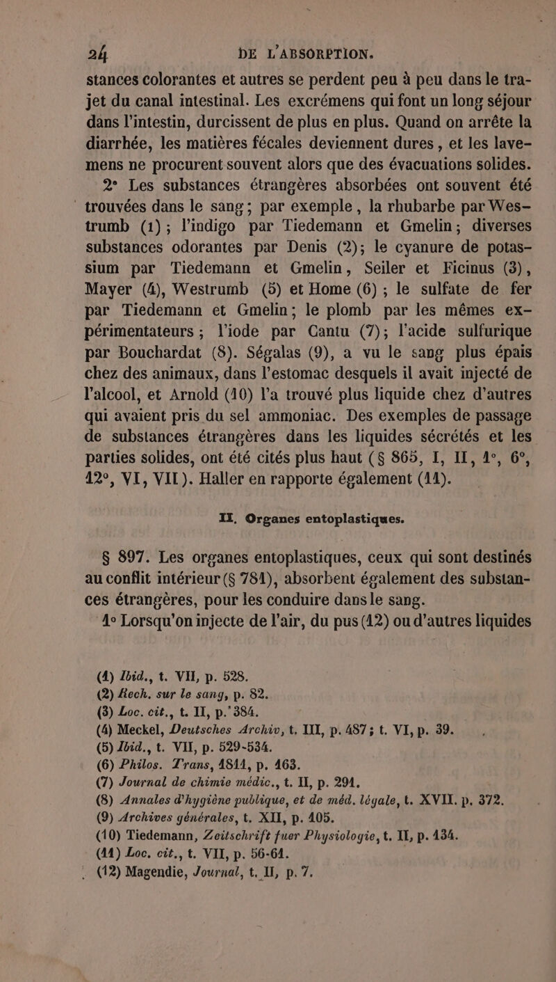 stances Colorantes et autres se perdent peu à peu dans le tra- jet du canal intestinal. Les excrémens qui font un long séjour dans l'intestin, durcissent de plus en plus. Quand on arrête la diarrhée, les matières fécales deviennent dures , et les lave- mens ne procurent souvent alors que des évacuations solides. 2° Les substances étrangères absorbées ont souvent été trouvées dans le sang ; par exemple, la rhubarbe par Wes- trumb (1); l’indigo par Tiedemann et Gmelin; diverses substances odorantes par Denis (2); le cyanure de potas- sium par Tiedemann et Gmelin, Seiler et Ficmus (3), Mayer (4), Westrumb (5) et Home (6) ; le sulfate de fer par Tiedemann et Gmelin; le plomb par les mêmes ex- périmentateurs ; l’iode par Cantu (7); l'acide sulfurique par Bouchardat (8). Ségalas (9), a vu le sang plus épais chez des animaux, dans l'estomac desquels il avait injecté de l'alcool, et Arnold (10) l’a trouvé plus liquide chez d’autres qui avaient pris du sel ammoniac. Des exemples de passage de substances étrangères dans les liquides sécrétés et les parties solides, ont été cités plus haut (8 865, I, IL, de, 6°, 42°, VI, VIL). Haller en rapporte également (14). IT, Organes entoplastiques. $ 897. Les organes entoplastiques, ceux qui sont destinés au conflit intérieur ($ 781), absorbent également des substan- ces étrangères, pour les conduire dans le sang. ‘4° Lorsqu'on injecte de l’air, du pus (42) ou d’autres liquides (4) Zbid., t. VIL p. 528. (2) £ech. sur le sang, p. 82. (3) Loc. cit., t. II, p.384. (4) Meckel, Deutsches Archiv, t, I, p.487; t. VI, p. 39. (5) Zbid., t. VII, p. 529-534. (6) Philos. Trans, 1811, p. 463. (7) Journal de chimie médic., t. IE, p. 291. (8) Annales d'hygiène publique, et de méd. légale, t. XVII. p. 372. (9) Archives générales, t. XII, p. 405. (10) Tiedemann, Zeitschrift fuer Physiologie, t, IE, p. 134. (41) Loc. cit., t. VII, p. 56-64. | . (12) Magendie, Journal, t, II, p. 7.