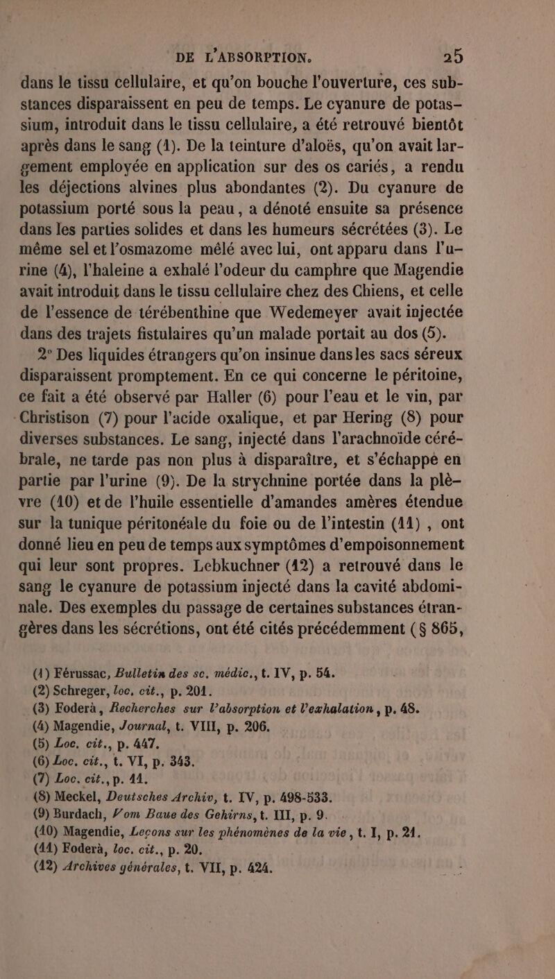 dans le tissu cellulaire, et qu’on bouche l'ouverture, ces sub- stances disparaissent en peu de temps. Le cyanure de potas- sium, introduit dans le tissu cellulaire, a été retrouvé bientôt après dans le sang (1). De la teinture d’aloës, qu’on avait lar- sement employée en application sur des os cariés, a rendu les déjections alvines plus abondantes (2). Du cyanure de potassium porté sous la peau , a dénoté ensuite sa présence dans les parties solides et dans les humeurs sécrétées (3). Le même sel et l’osmazome mêlé avec lui, ont apparu dans l’u- rine (4), l'haleine a exhalé l'odeur du camphre que Magendie avait introduit dans le tissu cellulaire chez des Chiens, et celle de l'essence de térébenthine que Wedemeyer avait injectée dans des trajets fistulaires qu’un malade portait au dos (5). 2° Des liquides étrangers qu’on insinue dansles sacs séreux disparaissent promptement. En ce qui concerne le péritoine, ce fait a été observé par Haller (6) pour l’eau et le vin, par -Christison (7) pour l'acide oxalique, et par Hering (8) pour diverses substances. Le sang, injecté dans l’arachnoïde céré- brale, ne tarde pas non plus à disparaître, et s'échappe en partie par l'urine (9). De la strychnine portée dans la plè- vre (10) et de l'huile essentielle d'amandes amères étendue sur la tunique péritonéale du foie ou de l'intestin (11) , ont donné lieu en peu de temps aux symptômes d’empoisonnement qui leur sont propres. Lebkuchner (42) a retrouvé dans le sang le cyanure de potassium injecté dans la cavité abdomi- nale. Des exemples du passage de certaines substances étran- gères dans les sécrétions, ont été cités précédemment ($ 865, (4) Férussac, Bulletin des sc. médic.,t. IV, p. 54. (2) Schreger, Loc, cit., p. 201. (3) Foderà, Recherches sur l’absorption et l’exhalation , p. 48. (4) Magendie, Journal, t. VIH, p. 206. (5) Loc. cit., p. 447. (6) Loc. cit., t. VI, p. 343. (7) Loc. cit., p. 41. (8) Meckel, Deutsches Archiv, t. IV, p. 498-533. (9) Burdach, om Baue des Gehirns,t. XIX, p. 9. (10) Magendie, Lecons sur les phénomènes de la vie ,t. I, p. 21. (44) Foderà, Loc. cit., p. 20. (12) Archives générales, t. VIX, p. 424.