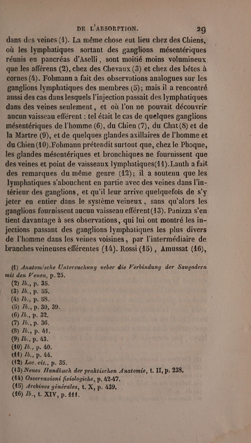 dans des veines (4). La même chose eut lieu chez des Chiens, où les lymphatiques sortant des ganglions mésentériques réunis en pancréas d’Aselli, sont moitié moins volumineux que les afférens (2), chez des Chevaux (3) et chez des bêtes à cornes (4). Fohmann à fait des observations analogues sur les ganglions lymphatiques des membres (5); mais il a rencontré aussi des cas dans lesquels l'injection passait des lymphatiques dans des veines seulement, et où l’on ne pouvait découvrir aucun vaisseau efférent : tel était le cas de quelques ganglions mésentériques de l'homme (6), du Chien (7), du Chat (8) et de la Martre (9), et de quelques glandes axillaires de l’homme et du Chien (10).Fohmann prétendit surtout que, chez le Phoque, les slandes mésentériques et bronchiques ne fournissent que des veines et point de vaisseaux lymphatiques(11).Lauth a fait des remarques du même genre (12); il a soutenu que les lymphatiques s’abouchent en partie avec des veines dans l'in- térieur des ganglions, et qu'il leur arrive quelquefois de s’y jeter en entier dans le système veineux, sans qu'alors les ganglions fournissent aucun vaisseau efférent(13). Panizza s'en tient davantage à ses observations, qui lui ont montré les in- jections passant des ganglions Ilymphatiques les plus divers de l'homme dans les veines voisines, par l'intermédiaire de branches veineuses efférentes (14). Rossi (15), Amussat (16), (A) Anatomische Untersuchung ueber die Verbindung der Saugadern mit den Venen, p.25. (2) 26., p. 35. (3) 16., p. 5b. (4) 16., p. 58. (5) 16., p. 30, 39. (6) Zb., p. 32. (7) 1b., p. 36. (8) Z8., p. 41. (9) 26., p. 43. (40) 22, p. 40. (41) ë., p. 44. (12) Loc, cit., p. 35. (13) Neues Handbuch der praktischen Anatomie, t. II, p. 238. (14) Osservaziont fisiologiche, p. 42-47. (45) Archives générales, t. X, p. 439. (16) Z6., t. XIV, p. 441.