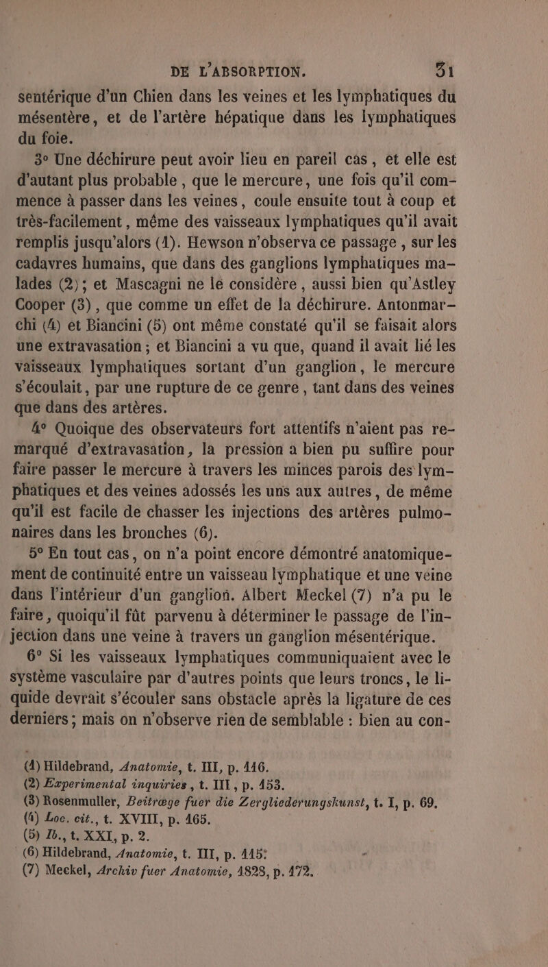 sentérique d'un Chien dans les veines et les lymphatiques du mésentère, et de l'artère hépatique dans les Iymphatiques du foie. 3° Une déchirure peut avoir lieu en pareil cas, et elle est d'autant plus probable , que le mercure, une fois qu’il com- mence à passer dans les veines, coule ensuite tout à coup et très-facilement , même des vaisseaux Iymphatiques qu'il avait remplis jusqu'alors (1). Hewson n'observa ce passage , sur les cadavres humains, que dans des ganglions lymphatiques ma- lades (2); et Mascagni ne lé considère , aussi bien qu'Astley Cooper (3), que comme un effet de [a déchirure. Antonmar- chi (4) et Biancini (5) ont même constaté qu'il se faisait alors une extravasation ; ét Biancini a vu que, quand il avait lié les vaisseaux lymphatiques sortant d’un ganglion, le mercure s'écoulait, par une rupture de ce genre , tant dans des veines que dans des artères. 4° Quoique des observateurs fort attentifs n’aient pas re- marqué d’extravasation, la pression à bien pu suflire pour faire passer le mercure à travers les minces parois des lym- phatiques et des veines adossés les uns aux autres, de même qu'il est facile de chasser les injections des artères pulmo- naires dans les bronches (6). 5° En tout cas, on n’a point encore démontré anatomique- ment de continuité entre un vaisseau lymphatique et une veine dans l’intérieur d'un ganglion. Albert Meckel (7) n’a pu le faire , quoiqu'il fût parvenu à déterminer le passage de l’in- jection dans une veine à travers un ganglion mésentérique. 6° Si les vaisseaux lymphatiques communiquaient avec le système vasculaire par d’autres points que leurs troncs, le li- quide devrait S’écouler sans obstacle après la ligature de ces derniers ; mais on n’observe rien de semblable : bien au con- (4) Hildebrand, Anatomie, t. IL, p. 446. (2) Experimental inquiries , t. III, p. 453. (3) Rosenmuller, Beitræge fuer die Zergliederungskunst, t. I, p. 69. (4) Loc. cit., t. XVIII, p. 465. (5) 26., t. XXI, p. 2. (6) Hideeut Anatomie, t. III, p. 415: