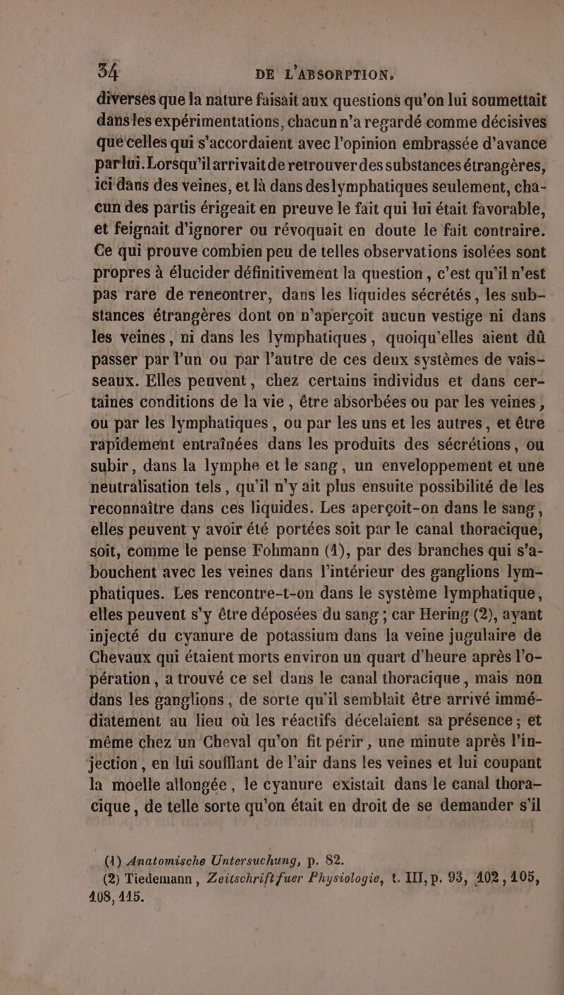 diverses que la nature faisait aux questions qu'on lui soumettait dans les expérimentations, chacun n’a regardé comme décisives que celles qui s'accordaient avec l'opinion embrassée d'avance parluüï. Lorsqu'ilarrivait de retrouver des substances étrangères, ici dans des veines, et là dans deslymphatiques seulement, cha- cun des partis érigeait en preuve le fait qui lui était favorable, et feignait d'ignorer ou révoquait en doute le fait contraire. Ce qui prouve combien peu de telles observations isolées sont propres à élucider définitivement la question , c’est qu'il n’est pas rare de rencontrer, dans les liquides sécrétés, les sub- stances étrangères dont on n’aperçoit aucun vestige ni dans les veines, ni dans les lymphatiques, quoiqu'’elles aient dû passer par lun ou par l’autre de ces deux systèmes de vais- seaux. Elles peuvent, chez certains individus et dans cer- taines conditions de la vie , être absorbées ou par les veines, ou par les Iymphatiques , ou par les uns et les autres, et être rapidement entraînées dans les produits des sécrétions, où subir, dans la lymphe et le sang, un enveloppement et une neutralisation tels, qu'il n’y ait plus ensuite possibilité de les reconnaître dans ces liquides. Les aperçoit-on dans le sang, elles peuvent y avoir été portées soit par le canal ROPIORE, soit, comme le pense Fohmann (4), par des branches qui s’a- bouchent avec les veines dans l’intérieur des ganglions lym- phatiques. Les rencontre-t-on dans le système lymphatique, elles peuvent s’y être déposées du sang ; car Hermg (2), ayant injecté du cyanure de potassium dans la veine jugulaire de Chevaux qui étaient morts environ un quart d'heure après l'o- pération , a trouvé ce sel dans le canal thoracique, mais non dans les ganglions , de sorte qu'il semblait être arrivé immé- diatément au lieu où les réactifs décelaient sa présence ; et même chez un Cheval qu'on fit périr , une minute après l’in- jection , en Lui soufllant de l'air dans les veines et lui coupant la moelle allongée, le cyanure existait dans le canal thora- cique , de telle sorte qu'on était en droit de se demander s'il ; (4) Anatomische Untersuchung, p. 82. (2) Tiedemann, Zeüschriftfuer Physiologie, €. IT, p. 93, 402, 105, 408, 415.