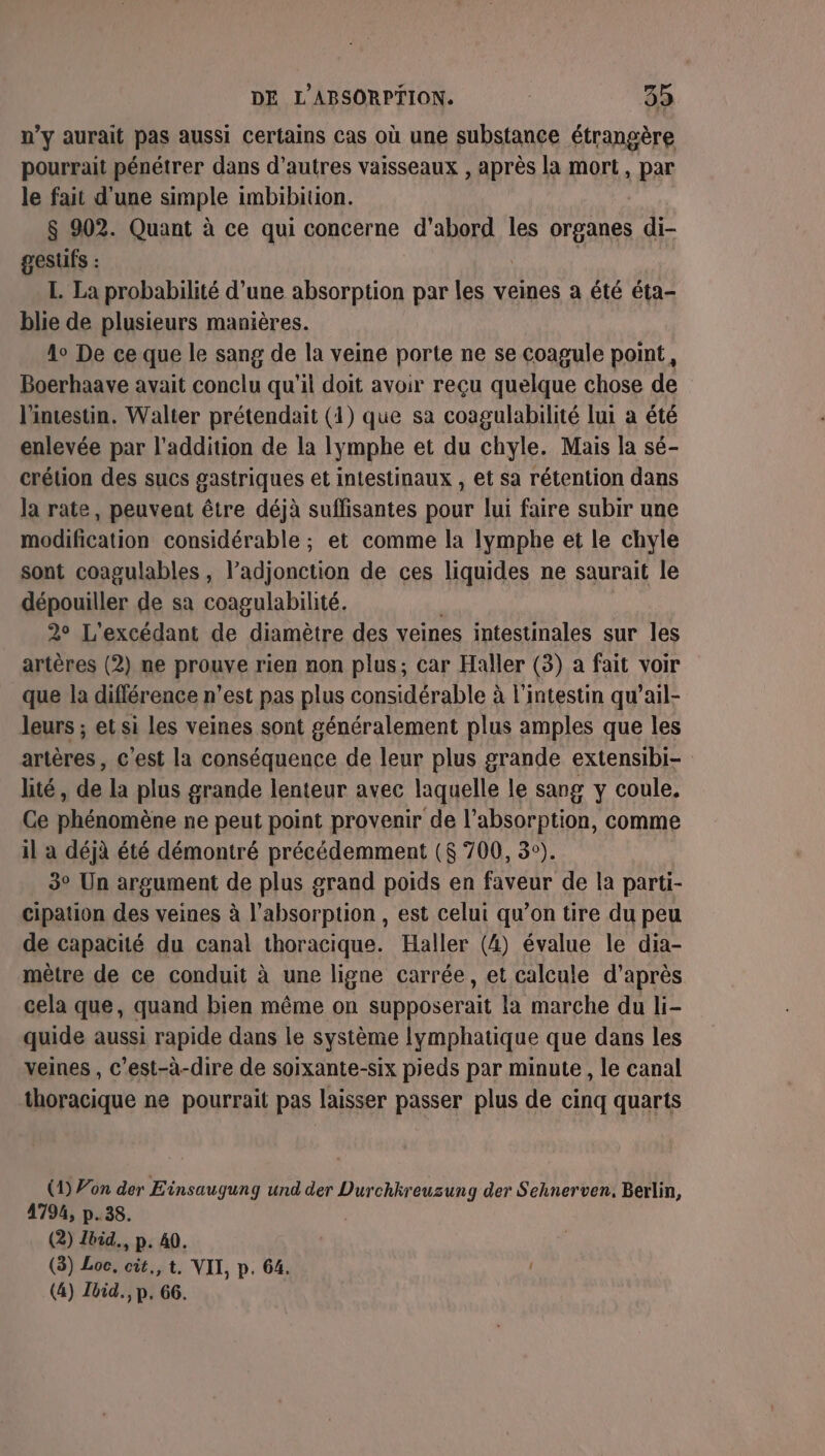 n’y aurait pas aussi certains cas où une substance étrangère pourrait pénétrer dans d’autres vaisseaux , après la mort, par le fait d'une simple imbibition. $ 902. Quant à ce qui concerne d'abord les organes di- gesuüfs : | L. La probabilité d’une absorption par les veines a été éta- blie de plusieurs manières. 4° De ce que le sang de la veine porte ne se coagule point, Boerhaave avait conclu qu'il doit avoir reçu quelque chose de l'intestin. Walter prétendait (1) que sa coagulabilité lui a été enlevée par l'addition de la lymphe et du chyle. Mais la sé- crétion des sucs gastriques et intestinaux , et sa rétention dans la rate, peuvent être déjà suffisantes pour lui faire subir une modification considérable ; et comme la lymphe et le chyle sont coagulables, l’adjonction de ces liquides ne saurait le dépouiller de sa coagulabilité. 2° L'excédant de diamètre des veines intestinales sur les artères (2) ne prouve rien non plus; car Haller (3) a fait voir que la différence n’est pas plus considérable à l'intestin qu’ail- leurs ; et si les veines sont généralement plus amples que les artères, c'est la conséquence de leur plus grande extensibi- lité, de la plus grande lenteur avec laquelle le sang y coule. Ce phénomène ne peut point provenir de l'absorption, comme il à déjà été démontré précédemment ($ 700, 3°). 3° Un argument de plus grand poids en faveur de la parti- cipation des veines à l'absorption , est celui qu’on tire du peu de capacité du canal thoracique. Haller (4) évalue le dia- mètre de ce conduit à une ligne carrée, et calcule d’après cela que, quand bien même on supposerait la marche du li- quide aussi rapide dans le système lymphatique que dans les veines , c’est-à-dire de soixante-six pieds par minute , le canal thoracique ne pourrait pas laisser passer plus de cinq quarts (1) Von der Einsaugung und der Durchhreuzung der Sehnerven. Berlin, 4794, p.38. (2) Ibid. p. 40. (3) Loc, cit., t. VII, p. 64. | (4) Ibid, p. 66.