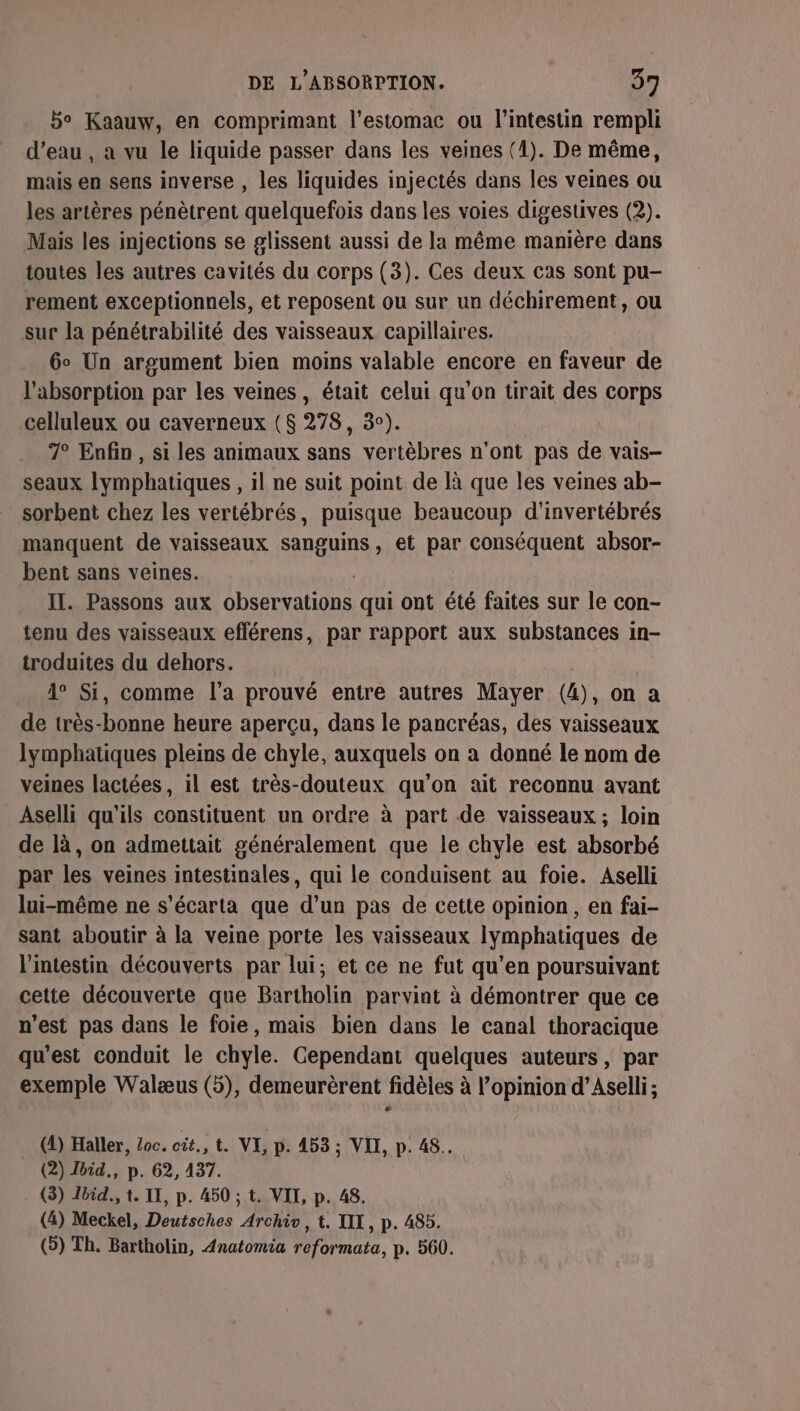 bo Kaauw, en comprimant l'estomac ou l'intestin rempli d’eau , a vu le liquide passer dans les veines (1). De même, mais en sens inverse , les liquides injectés dans les veines ou les artères pénètrent quelquefois dans les voies digestives (2). Mais les injections se glissent aussi de la même manière dans toutes les autres cavités du corps (3). Ces deux cas sont pu- rement exceptionnels, et reposent ou sur un déchirement, ou sur la pénétrabilité des vaisseaux capillaires. 6° Un argument bien moins valable encore en faveur de l'absorption par les veines, était celui qu’on tirait des corps celluleux ou caverneux ($ 278, 3). 7° Enfin, si les animaux sans vertèbres n'ont pas de vais- seaux lymphatiques , il ne suit point de là que les veines ab- sorbent chez les vertébrés, puisque beaucoup d'invertébrés manquent de vaisseaux sanguins, et par conséquent absor- bent sans veines. IL. Passons aux Observations qui ont été faites sur le con- tenu des vaisseaux eflérens, par rapport aux substances in- troduites du dehors. 1° Si, comme l'a prouvé entre autres Mayer (4) ), On a de très-bonne heure aperçu, dans le pancréas, des vaisseaux lymphatiques pleins de chyle, auxquels on a donné le nom de veines lactées, il est très-douteux qu'on ait reconnu avant Aselli qu'ils constituent un ordre à part de vaisseaux; loin de là, on admettait généralement que le chyle est absorbé par les veines intestinales, qui le conduisent au foie. Aselli lui-même ne s’écarta que d’un pas de cette opinion, en fai- sant aboutir à la veine porte les vaisseaux lymphatiques de l'intestin découverts par lui; et ce ne fut qu’en poursuivant cette découverte que Bartholin parvint à démontrer que ce n’est pas dans le foie, mais bien dans le canal thoracique qu'est conduit le chyle. Cependant quelques auteurs, par exemple Walæus (5), demeurèrent fidèles à l'opinion d’Aselli; (2) Haller, oc. cit., t. VI, p. 453 ; VII, p. 48. (2) Joid., p. 62, 437. (3) bid., t. IL, p. 450 ; t. VII, p. 48. (4) Meckel, Deutsches Archiv, t. III, p. 485. (5) Th. Bartholin, Anatomia reformata, p. 560.