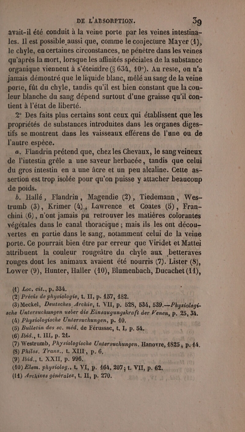 avait-il été conduit à la veine porte par les veines intestina- les. Il est possible aussi que, comme le conjecture Mayer (4), le chyle, en certaines circonstances, ne pénètre dans les veines qu'après la mort, lorsque les affinités spéciales de la substance organique viennent à s’éteindre (S 634, 10°). Au reste, on n’a jamais démontré que le liquide blanc, mêlé au sang de la veine porte, fût du chyle, tandis qu’il est bien constant que la cou- leur blanche du sang dépend surtout d’une graisse qu’il con- tient à l’état de liberté. 2° Des faits plus certains sont ceux qui établissent que les propriétés de substances introduites dans les organes diges- tifs se montrent dans les vaisseaux efférens de l’une ou de l’autre espèce. ù a. Flandrin prétend que, chez les Chevaux, le sang veineux de l'intestin grêle a une saveur herbacée, tandis que celui du gros intestin en à une àcre et un peu alcaline. Cette as- sertion est trop isolée pour qu'on puisse y attacher beaucoup de poids. b. Hallé, Flandrin, Magendie (2), Tiedemann, Wes- trumb (3), Krimer (4); Lawrence et Coates (5), Fran- chini (6), n’ont jamais pu retrouver les matières colorantes végétales dans le canal thoracique ; mais ils les ont décou- vertes en partie dans le sang, notamment celui de la veine porte. Ge pourrait bien être par erreur que Viridet et Mattei attribuent la couleur rougeûtre du chyle aux betteraves rouges dont les animaux avaient été nourris (7). Lister (8), Lower (9), Hunter, Haller (10), Blumenbach, Ducachet (11), (1) Loc, cit., p. 334. (2) Précis de physiologie, t. II, p. 157, 482. (3) Meckel, Deutsches, Archiv, t, VII, p. 528, 534, 539.— Physiologi- _ sche Untersuchungen ueber die Einsaugungskraft der Venen, p. 25, 34. (4) Physiologische Untersuchungen, p. 40. (5) Bulletin des sc. méd, de Férussac, t. I, p. 54. (6) Zoid., t. ILE, p. 24. (7) Westrumb, Physiologische Untersuchungen, Hanovre, 1825 ; P:44, (8) Philos, Trans., t. XIIT, p. 6, (9) Zéid., t. XXII, p. 996, (10) Elem. phystolog,, &amp;, VI, p. 164, 207; t. VIT, p. 62. (14) Aronives générales, t, II, p. 270.