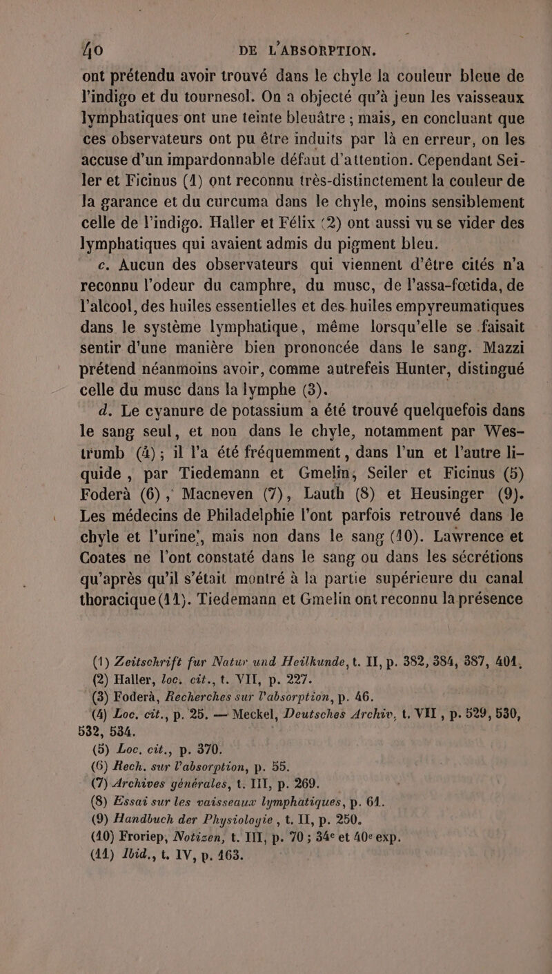 ont prétendu avoir trouvé dans le chyle la couleur bleue de l'indigo et du tournesol. On à objecté qu’à jeun les vaisseaux lymphatiques ont une teinte bleuâtre ; mais, en concluant que ces observateurs ont pu être induits par là en erreur, on les accuse d'un impardonnable défaut d'attention. Cependant Sei- ler et Ficinus (1) ont reconnu très-distinctement la couleur de Ja garance et du curcuma dans le chyle, moins sensiblement celle de l’indigo. Haller et Félix (2) ont aussi vu se vider des Jymphatiques qui avaient admis du pigment bleu. c. Aucun des observateurs qui viennent d'être cités n’a reconnu l'odeur du camphre, du musc, de l’assa-fœtida, de l'alcool, des huiles essentielles et des huiles empyreumatiques dans le système lymphatique, même lorsqu'elle se faisait sentir d'une manière bien prononcée dans le sang. Mazzi prétend néanmoins avoir, comme autrefeis Hunter, distingué celle du muse dans la lymphe (3). d. Le cyanure de potassium a été trouvé quelquefois dans le sang seul, et non dans le chyle, notamment par Wes- wumb (à); il l'a été fréquemment , dans l’un et l’autre li- quide , par Tiedemann et Gmelin, Seiler et Ficmus (5) Foderà (6), Macneven (7), Lauth (8) et Heusinger (9). Les médecins de Philadelphie l'ont parfois retrouvé dans le chyle et l'urine’, mais non dans le sang (10). Lawrence et Coates ne l'ont constaté dans le sang ou dans les sécrétions qu'après qu’il s'était montré à la partie supérieure du canal thoracique (41). Tiedemann et Gmelin ont reconnu la présence (1) Zettschrift fur Natur und Heilkunde, t. II, p. 382, 354, 387, 401, (2) Haller, Loc. cit.,t. VII, p. 227. (3) Foderà, Recherches sur l'absorption, p. 46. (4) Loc, cit., p. 25. — Meckel, Deutsches Archiv, t, VEL , p. 529, 530, 532, 534. (b) Loc, cit., p. 370. (6) Rech. sur l'absorption, p. 55. (7) Archives générales, t. TIT, p. 269. (8) Essai sur les vaisseaux lymphatiques, p. 61. (9) Handbuch der Physiologie , 1. II, p. 250. (40) Froriep, Notisen, t. III, p. 70 ; 34° et 40c exp.