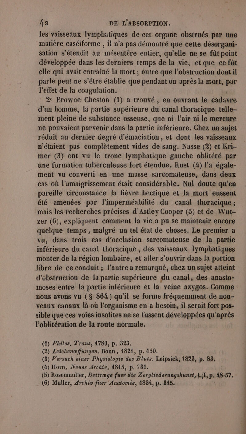 les vaisseaux lymphatiques de cet organe obstrués par une matière caséiforme , il n’a pas démontré que cette désorgani- sation s'étendit au mésentère entier, qu'elle ne se fût point développée dans les derniers temps de la vie, et que ce füt elle qui avait entraîné la mort ; outre que l’obstruction dont il parle peut ne s'être établie que pendant ou après la mort, par l'effet de la coagulation. | : 2° Browne Cheston (1) a trouvé, en ouvrant le cadavre d'un homme, la partie supérieure du canal thoracique telle- ment pleine de substance osseuse, que ni l'air ni le mercure ne pouvaient parvenir dans la partie inférieure. Chez un sujet réduit au dernier Gegré d'émaciation, et dont les vaisseaux n'étaient pas complètement vides de sang. Nasse (2) et Kri- mer (3) ont vu le tronc lymphatique gauche oblitéré par uné formation tuberculeuse fort étendue. Rust (4) l'a égale- ment vu converti en une masse sarcomateuse, dans deux cas où l’amaigrissement était considérable. Nul doute qu’en pareille circonstance la fièvre hectique et la mort eussent été amenées par l'imperméabilité du canal thoracique ; mais les recherches précises d’Astley Cooper (5) et de Wut- zer (6), expliquent comment la vie à pu se maintenir encore quelque temps , malgré un tel état de choses. Le premier a vu, dans trois cas d’occlusion sarcomateuse de la partie inférieure du canal thoracique , des vaisseaux lymphatiques monter de la région lombaire, et aller s'ouvrir dans la portion libre de ce conduit ; l’autre a remarqué, chez un sujet atteint d’obstruction de la partie supérieure du canal, des anasto- nous avons vu ($ 864) qu'il se forme fréquemment de nou- veaux canaux là où l'organisme en a besoin, il serait fort pos- sible que ces voies insolites ne se fussent développées qu'après l’oblitération de la route normale. (4) Philos, Trans, 1780, p. 323. (2) Leichenœffungen. Bonn , 1821, p. 450. (3) Versuch einer Physiologie des Bluts. Leïpsick, 1823, p. 83. (4) Horn, Neues Archiv, A815, p. 731. (5) Rosenmuller, Beitræge PES die Zergliederungskunst, hp. 48-57. : (6) Muller, 4rchiv fuer Anatomie, 1834, p. 345. ss.