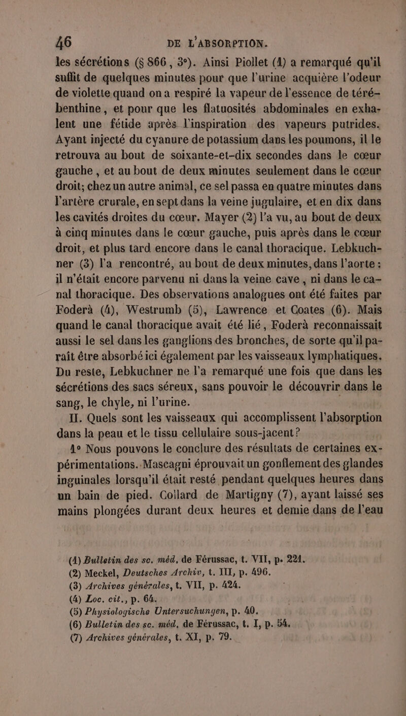 les sécrétions ($ 866, 3°). Ainsi Piollet (4) a remarqué qu'il suflit de quelques minutes pour que l'urine acquière l’odeur de violette quand on a respiré la vapeur de l'essence de téré- benthine, et pour que les flatuosités abdominales en exha- lent une fétide après l'inspiration des vapeurs putrides. Ayant injecté du cyanure de potassium dans les poumons, il le retrouva au bout de soixante-et-dix secondes dans le cœur gauche , et au bout de deux minutes seulement dans le cœur droit; chez un autre animal, ce sel passa en quatre minutes dans l'artère crurale, en sept dans la veine jugulaire, et en dix dans les cavités droites du cœur, Mayer (2) l’a vu, au bout de deux à cinq minutes dans le cœur gauche, puis après dans le cœur droit, et plus tard encore dans le canal thoracique. Lebkuch- ner (3) l'a rencontré, au bout de deux minutes, dans l'aorte : il n’était encore parvenu ni dans la veine cave, ni dans le ca- nal thoracique. Des observations analogues ont été faites par Foderà (4), Westrumb (5), Lawrence et Coates (6). Mais quand le canal thoracique avait été lié, Foderà reconnaissait aussi le sel dans les ganglions des bronches, de sorte qu’il pa- raît être absorbé ici également par les vaisseaux lymphatiques. Du reste, Lebkuchner ne l'a remarqué une fois que dans les sécrétions des sacs séreux, sans pouvoir le découvrir dans le sang, le chyle, ni l'urine. IT. Quels sont les vaisseaux qui accomplissent l'absorption dans la peau et le tissu cellulaire sous-jacent ? A° Nous pouvons le conclure des résultats de certaines ex- périmentations..Mascagni éprouvait un gonflement des glandes inguinales lorsqu'il était resté pendant quelques heures dans un bain de pied. Coillard de Martigny (7), ayant laissé ses mains plongées durant deux heures et demie dans de l'eau (4) Bulletin des sc. méd, de Férussac, t. VIT, p. 221. (2) Meckel, Deutsches Archiv, t. III, p. 496. (3) Archives générales, t. VII, p. 424. (4) Loc. cit., p. 64. (5) Physiologische Untersuchungen, p. 40. (6) Bulletin des sc. méd, de Férussac, t, I, p. 54. (7) Archives générales, t. XI, p. 79.