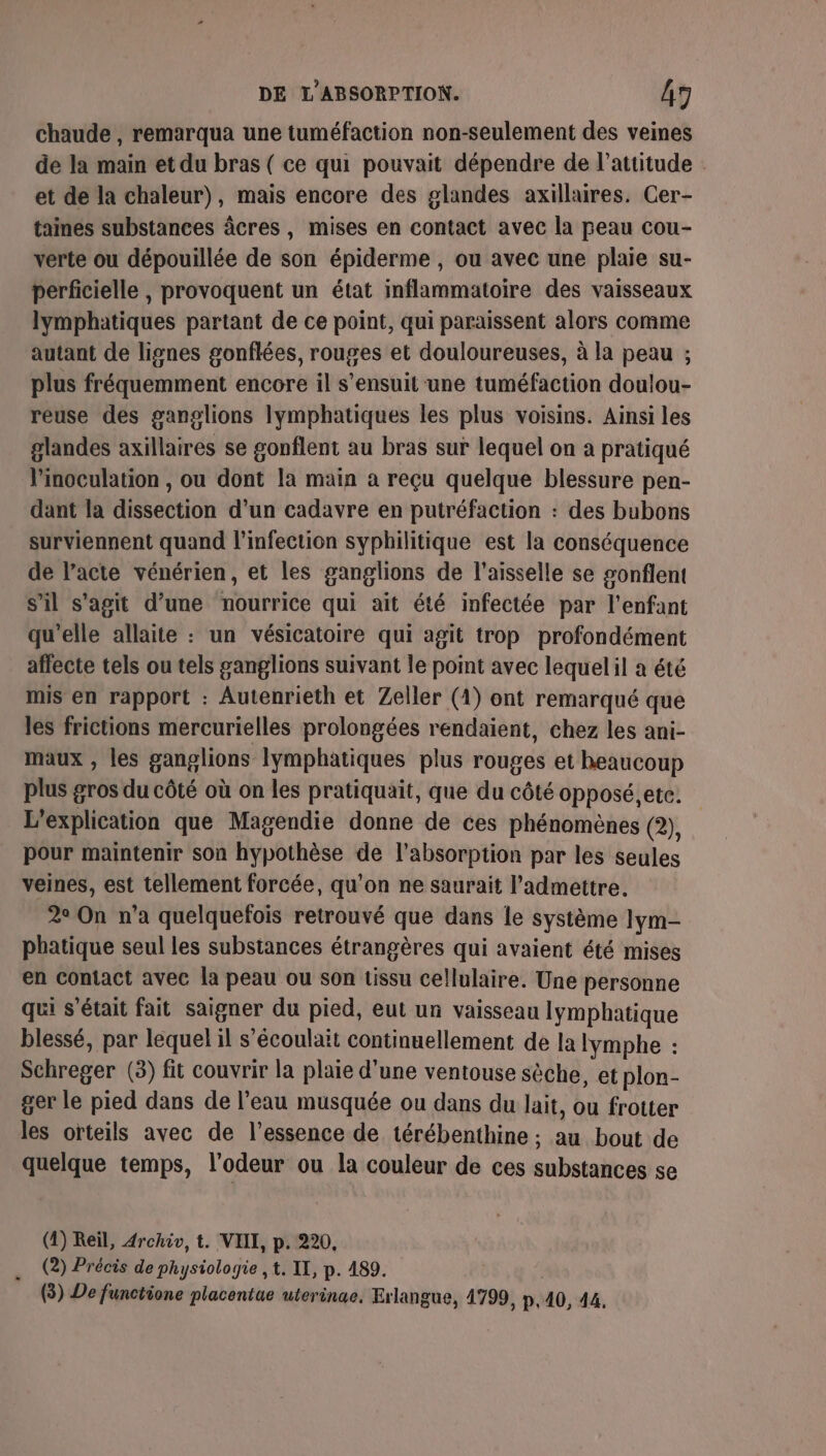 chaude , remarqua une tuméfaction non-seulement des veines de la main et du bras ( ce qui pouvait dépendre de l'attitude et de la chaleur), mais encore des glandes axillaires. Cer- taines substances âcres, mises en contact avec la peau cou- verte ou dépouillée de son épiderme , ou avec une plaie su- perficielle , provoquent un état inflammatoire des vaisseaux lymphatiques partant de ce point, qui paraissent alors comme autant de lignes gonflées, rouges et douloureuses, à la peau ; plus fréquemment encore il s'ensuit une tuméfaction doulou- reuse des ganglions lymphatiques les plus voisins. Ainsi les glandes axillaires se gonflent au bras sur lequel on à pratiqué l’inoculation , ou dont la main a reçu quelque blessure pen- dant la dissection d’un cadavre en putréfaction : des bubons surviennent quand l'infection syphilitique est la conséquence de l'acte vénérien, et les ganglions de l’aisselle se gonflent s’il s'agit d’une nourrice qui ait été infectée par l'enfant qu'elle allaite : un vésicatoire qui agit trop profondément affecte tels ou tels ganglions suivant le point avec lequelil a été mis en rapport : Autenrieth et Zeller (4) ont remarqué que les frictions mercurielles prolongées rendaient, chez les ani- maux , les ganglions lymphatiques plus rouges et beaucoup plus gros du côté où on les pratiquait, que du côté opposé, etc. L’explication que Magendie donne de ces phénomènes (2), pour maintenir son hypothèse de l'absorption par les seules veines, est tellement forcée, qu'on ne saurait l’admettre. 2° On n’a quelquefois retrouvé que dans le système Iym- phatique seul les substances étrangères qui avaient été mises en Contact avec la peau ou son tissu cellulaire. Une personne qui s'était fait saigner du pied, eut un vaisseau lymphatique blessé, par lequel il s'écoulait continuellement de la lymphe : Schreger (3) fit couvrir la plaie d'une ventouse sèche, et plon- ger le pied dans de l’eau musquée ou dans du lait, ou frotter les orteils avec de l'essence de térébenthine ; au bout de quelque temps, l'odeur ou la couleur de ces substances se (4) Reil, Archiv, t. VIII, p. 220, (2) Précis de physiologie , t. IT, p. 489. (3) De functione placentue uterinae, Exlangue, 4799, p.140, 44.