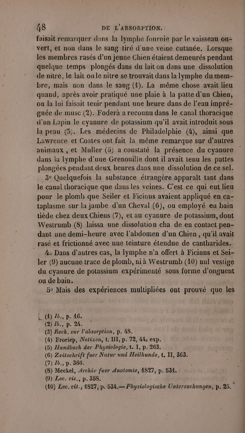 faisait remarquer duns la Iymphe fournie par le vaisseau ou- vert, et non dans le sang tiré d'une veine cutanée. Lorsque les membres rasés d’un jeune Chien étaient demeurés pendant quelque temps plongés dans du lait ou dans une dissolution de nitre, le lait oule nitre se trouvait dans la lymphe dumem- bre, mais non dans le sang (4). La même chose avait lieu quand, après avoir pratiqué une plaie à la patte d'un Chien, on la Jui faisait tenir pendant une heure dans de l’eau impré- gnée de musc (2). Foderà a reconnu dans le canal thoracique d’un Lapin le cyanure de potassium qu'il avait introduit sous Ja peau (3). Les médecins de Philadelphie (4), ainsi que Lawrence et Coates ont fait la même remarque sur d’autres animaux , et Muller (5) a constaté la présence du cyanure dans la ymphe d'une Grenouille dont il avait tenu les pattes plongées pendant deux heures dans une dissolution de ce sel. 3° Quelquefois la substance étrangère apparaît tant dans le canal thoracique que dans les veines. C'est ce qui eut lieu pour le plomb que Seiler et Ficinus avaient appliqué en ca- taplasme sur la jambe d’un Cheval (6), ou employé en bain tiède chez deux Chiens (7), et au cyanure de potassium, dont Westrumb (8) laissa une dissolation cha de en contact pen- dant une demi-heure avec l'abdomen d'un Chien, qu'il avait rasé et frictionné avec une teinture étendue de cantharides. _ &amp;o Dans d’autres cas, la lymphe n’a offert à Ficinus et Sei- ler (9) aucune trace de plomb, nià Westrumb (40) nul vestige du cyanure de potassium expérimenté sous forme d'onguent ou de bain. | bo Mais des expériences multipliées ont prouvé que les ‘ L (4) 26., p. 46. (2) 1b., p. 24. (3) Rech. sur l'absorption, p. 48. (4) Froriep, Notizen, t. HT, p. 72, 44e exp. (5) Handbuch der Physiologie, t, I, p. 263. (6) Zeitschrift fuer Natur und Heilkunde, t, II, 363. (7) 1b., p. 366. (8) Meckel, Archiv fuer Anatomie, 1827, p. 531. (9) Loc. cit., p. 358. (40) Loc, cit., 4827, p. 534,— Physiologische Untersuchungen, p, 25.