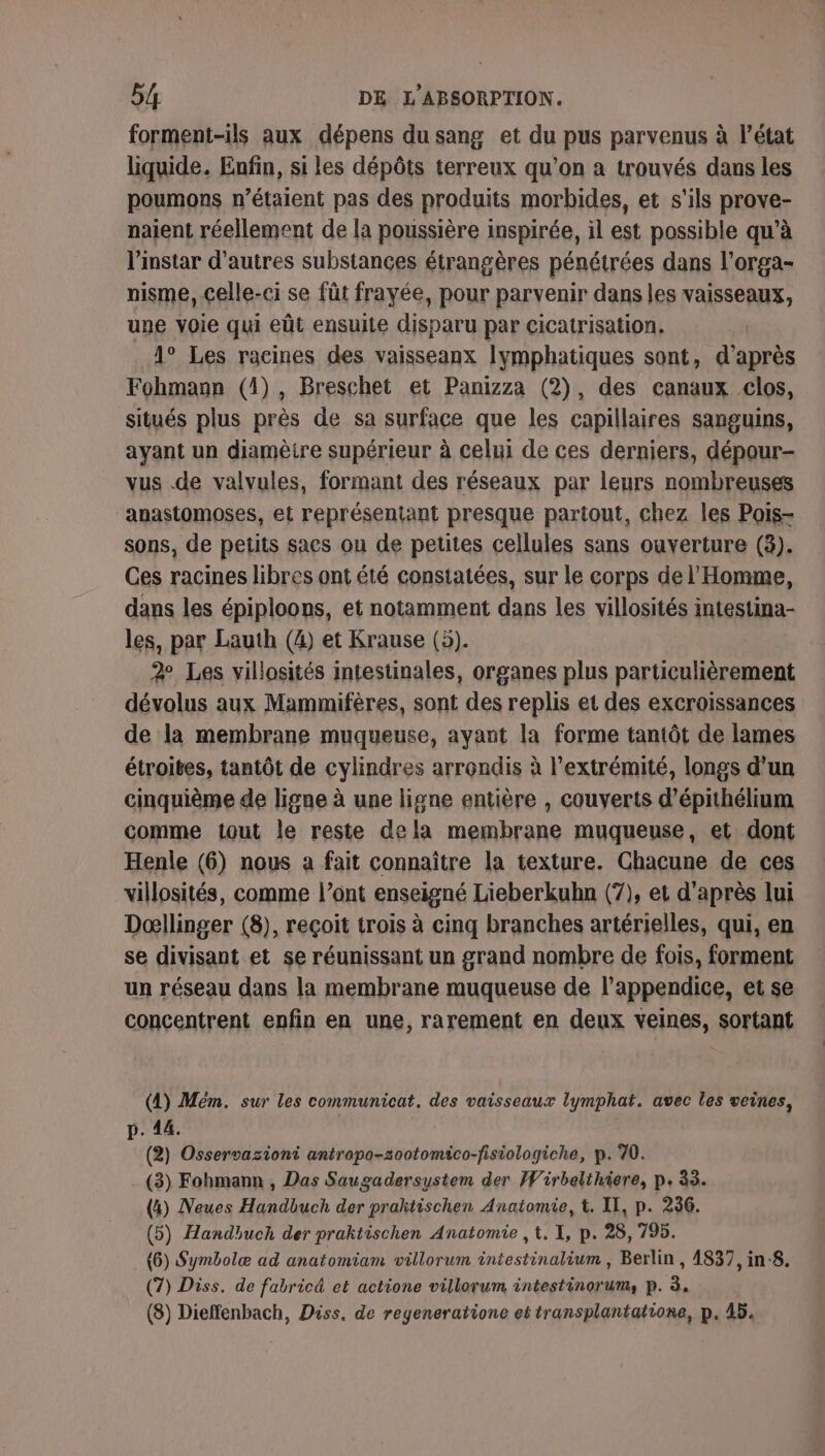 forment-ils aux dépens du sang et du pus parvenus à l’état liquide. Enfin, si les dépôts terreux qu'on a trouvés dans les poumons n'étaient pas des produits morbides, et s'ils prove- naient réellement de la poussière inspirée, il est possible qu’à l'instar d’autres substances étrangères pénétrées dans l'orga- nisme, celle-ci se fût frayée, pour parvenir dans les vaisseaux, une voie qui eût ensuite disparu par cicatrisation. 4° Les racines des vaisseanx lymphatiques sont, d’après Fohmann (4), Breschet et Panizza (2), des canaux clos, situés plus près de sa surface que les capillaires sanguins, ayant un diamètre supérieur à celui de ces derniers, dépour- vus .de valvules, formant des réseaux par leurs nombreuses anastomoses, et représentant presque partout, chez les Pois- sons, de petits sacs ou de petites cellules sans ouverture (3). Ces racines libres ont été constatées, sur le corps de l'Homme, dans les épiploons, et notamment dans les villosités intestina- les, par Lauth (4) et Krause (5). 2 Les villosités intestinales, organes plus particulièrement dévolus aux Mammifères, sont des replis et des excroissances de la membrane muqueuse, ayant la forme tantôt de lames étroites, tantôt de cylindres arrondis à l'extrémité, longs d’un cinquième de ligne à une ligne entière , couverts d’épithélium comme tout le reste dela membrane muqueuse, et dont Henle (6) nous a fait connaître la texture. Chacune de ces villosités, comme l’ont enseigné Lieberkubn (7), et d'après lui Dœllinger (8), reçoit trois à cinq branches artérielles, qui, en se divisant et se réunissant un grand nombre de fois, forment un réseau dans la membrane muqueuse de l’appendice, et se concentrent enfin en une, rarement en deux veines, sortant (1) Mém. sur les communicat, des vaisseaux lymphat. avec les veines, p. 14. (2) Osservazioni antrapo-zootomico-fisiologiche, p. 70. (3) Fohmann , Das Saugadersustem der Wirbelthiere, p. 33. (4) Neues Handbuch der prahtischen Anatomie, t. II, p. 256. (5) Handhuch der praktischen Anatomie , , I, p. 28, 795. (6) Symbolæ ad anatomiam villorum intestinalium , Berlin , 4837, in:8. (7) Diss. de fabricé et actione villorum intestinorum, p. à. (8) Dieffenbach, Diss. de regeneratione et transplantatione, p. 45.