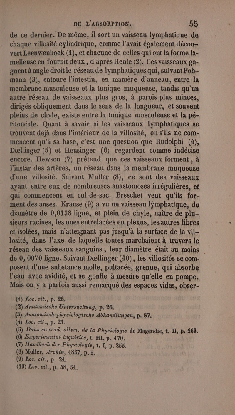 de ce dernier. De même, il sort un vaisseau lymphatique de chaque villosité cylindrique, comme l'avait également décou- vert Leeuwenhoek (1), et chacune de celles qui ont la forme la- melleuse en fournit deux , d’après Henle (2). Ces vaisseaux ga- gnent à angle droit le réseau de Ilymphatiques qui, suivant Foh- mann (3), entoure l'intestin, en mamière d’anneau, entre la membrane musculeuse et la tunique muqueuse, tandis qu’un autre réseau de vaisseaux plus gros, à parois plus minces, dirigés obliquement dans le sens de la longueur, et souvent pleins de chyle, existe entre la tunique musculeuse et la pé- ritonéale. Quant à savoir si les vaisseaux lymphatiques se trouvent déjà dans l’intérieur de la villosité, ous'ils ne com- mencent qu'à sa base, c’est une question que Rudolphi (4), Dœllinger (5) et Heusinger (6) regardent comme indécise encore. Hewson (7) prétend que ces vaisseaux forment, à l'instar des artères, un réseau dans la membrane muqueuse d'une villosité. Suivant Muller (8), ce sont des vaisseaux ayant entre eux de nombreuses anastomoses irrégulières, et qui commencent en cul-de-sac. Breschet veut qu'ils for- ment des anses. Krause (9) à vu un vaisseau Iÿmphatique, du diamètre de 0,0438 ligne, et plein de chyle, naître de plu- sieurs racines, les unes entrelacées en plexus, les autres libres et isolées, mais n’atteignant pas jusqu’à la surface de la vil- losité, dans l’axe de laquelle toutes marchaient à travers le réseau des vaisseaux sanguins ; leur diamètre était au moins de 0, 0070 ligne. Suivant Dœllinger (10), les villosités se com- posent d'une substance molle, pultacée, grenue, qui absorbe l’eau avec avidité, et se gonfle à mesure qu’elle en pompe, Mais on y à parfois aussi remarqué des espaces vides, obser- (4) Loc. cit., p. 26. (2) Anatomische Untersuchung, p. 26. (3) Anatomisch-physiologische Abhandlungen, p. 87. (4) Loc. cit., p. 21. (5) Dans sa trad. allem, de la Physiologie de Magendie, t. I, p, 463. (6) Experimental inquiries, t, HI, p. 470. (7) Handbuch der Physiologie, t, I, p. 255. (8) Muller, Archiv, 4837, p, 5. (9) Loc. cit, p. 214. (40) Loc. cit., p. 48, 51,