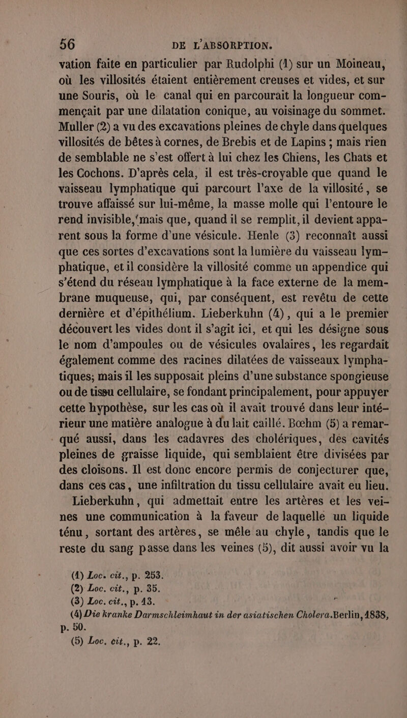 vation faite en particulier par Rudolphi (1) sur un Moineau, où les villosités étaient entièrement creuses et vides, et sur une Souris, où le canal qui en parcourait la longueur com- mençait par une dilatation conique, au voisinage du sommet. Muller (2) a vu des excavations pleines de chyle dans quelques villosités de bêtes à cornes, de Brebis et de Lapins ; mais rien de semblable ne s’est offert à lui chez les Chiens, les Chats et les Cochons. D'après cela, il est très-croyable que quand le vaisseau lymphatique qui parcourt l’axe de la villosité, se trouve affaissé sur lui-même, la masse molle qui l'entoure le rend invisible, ‘mais que, quand il se remplit, il devient appa- rent sous la forme d’une vésicule. Henle (3) reconnaît aussi que ces sortes d’excavations sont la lumière du vaisseau Iym- phatique, etil considère la villosité comme un appendice qui s'étend du réseau lymphatique à la face externe de la mem- brane muqueuse, qui, par conséquent, est revêtu de cette dernière et d’épithélium. Lieberkubn (4), qui a le premier découvert les vides dont il s’agit ici, et qui les désigne sous le nom d’ampoules ou de vésicules ovalaires, les regardait également comme des racines dilatées de vaisseaux Ilympha- tiques; mais il les supposait pleins d’une substance spongieuse ou de tissu cellulaire, se fondant principalement, pour appuyer cette hypothèse, sur les cas où 1l avait trouvé dans leur inté- rieur une matière analogue à du lait caillé. Bæhm (5) a remar- qué aussi, dans les cadavres des cholériques, des cavités plemes de graisse liquide, qui semblaient être divisées par des cloisons. Il est donc encore permis de conjecturer que, dans ces cas, une infiltration du tissu cellulaire avait eu lieu. Lieberkuhn, qui admettait entre les artères et les vei- nes une communication à la faveur de laquelle un liquide ténu, sortant des artères, se mêle au chyle, tandis que le reste du sang passe dans les veines (5), dit aussi avoir vu la (4) Loc. cit., p. 253. (2) Loc. cit., p. 35. (8) Loc. cit., p. 43. (4) Die kranke Darmschleimhaut in der asiatischen Cholera.Berlin, 1838, p. 20. (5) Loc, cit., p. 22.