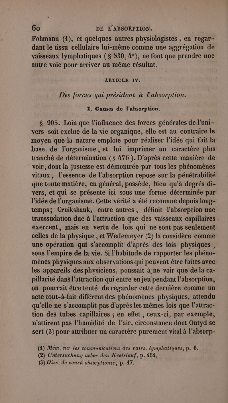 Fohmann (1), et quelques autres physiologistes , en regar- dant le tissu cellulaire lui-même comme une aggrégation de vaisseaux lymphatiques ($ 830, 4°), ne font que prendre une autre voie pour arriver au même résultat. ARTICLE IV. Des forces qui président à l'absorption. I. Causes de l'absorption. $ 905. Loin que l'influence des forces générales de l'uni- vers soit exclue de la vie organique, elle est au contraire le moyen que la nature emploie pour réaliser l’idée qui fait la base de l'organisme , et lui imprimer un caractère plus tranché de détermination ($ 476 ). D’après cette manière de voir, dont la justesse est démontrée par tous les phénomènes vitaux, l’essence de l’absorption repose sur la pénétrabilité que toute matière, en général, possède, bien qu’à degrés di- vers, et qui se présente ici sous une forme déterminée par l'idée de l'organisme. Cette vérité a été reconnue depuis long- temps; Cruikshank, entre autres, définit l'absorption une transsudation due à l'attraction que des vaisseaux capillaires exercent, mais en vertu de lois qui ne sont pas seulement celles de la physique , et Wedemeyer (2) la considère comme une opération qui s'accomplit d'après des lois physiques , sous l'empire de la vie. Si l'habitude de rapporter les phéno- mènes physiques aux observations qui peuvent être faites avec les appareils des physiciens, poussait à ne voir que de la ca- pillarité dans l’attraction qui entre en jeu pendant l'absorption, on pourrait être tenté de regarder cette dernière comme un acte tout-à-fait différent des phénomènes physiques, attendu qu'elle ne s’accomplit pas d’après les mêmes lois que l’attrac- tion des tubes capillaires ; en effet, ceux-ci, par exemple, n’atürent pas l'humidité de l'air, circonstance dont Ontyd se sert (3) pour attribuer un caractère purement vital à l’absorp- (1) Mém. sur les communications des vaiss. lymphatiques, p. 6. (2) Untersuchung weber den Kreislauf, p. 454. (3) Diss. de causé absorptionis, p. 47.