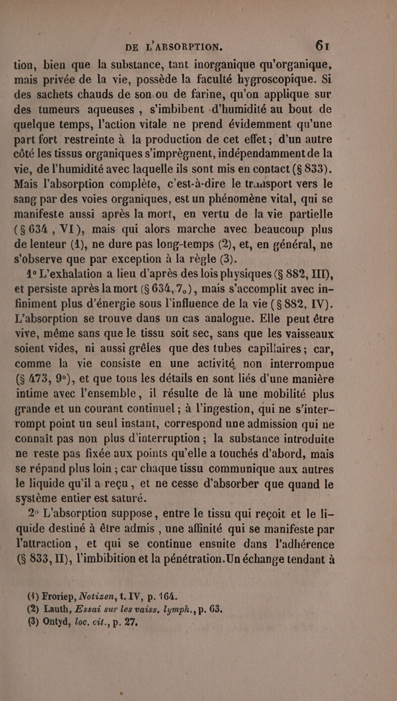 tion, bien que la substance, tant inorganique qu'organique, mais privée de la vie, possède la faculté hygroscopique. Si des sachets chauds de son.ou de farine, qu’on applique sur des tumeurs aqueuses , s’imbibent -d’humidité au bout de quelque temps, l’action vitale ne prend évidemment qu'une part fort restreinte à la production de cet effet; d’un autre côté les tissus organiques s’imprègnent, indépendamment de la vie, de l'humidité avec laquelle ils sont mis en contact ($ 833). Mais l'absorption complète, c’est-à-dire le transport vers le sang par des voies organiques, est un phénomène vital, qui se manifeste aussi après la mort, en vertu de la vie partielle ($634, VI), mais qui alors marche avec beaucoup plus de lenteur (1), ne dure pas long-temps (2), et, en général, ne s'observe que par exception à la règle (3). 4° L’exhalation a lieu d’après des lois physiques ($ 882, IIT), et persiste après la mort ($634,7.), mais s’accomplit avec in- finiment plus d'énergie sous l'influence de la vie ($ 882, IV). L’absorption se trouve dans un cas analogue. Elle peut être vive, même sans que le tissu soit sec, sans que les vaisseaux soient vides, ni aussi grêles que des tubes capiliaires; car, comme la vie consiste en une activité non interrompue (S 473, 9), et que tous les détails en sont liés d’une manière intime avec l'ensemble, il résulte de là une mobilité plus grande et un courant continuel ; à l’ingestion, qui ne s’inter- rompt point un seul instant, correspond une admission qui ne connaît pas non plus d'interruption; la substance introduite ne reste pas fixée aux points qu’elle a touchés d’abord, mais se répand plus loin ; car chaque tissu communique aux autres le liquide qu'il a reçu , et ne cesse d’absorber que quand le système entier est saturé. 2° L’absorption suppose , entre le tissu qui reçoit et le li- quide destiné à être admis , une affinité qui se manifeste par l'attraction, et qui se continue ensuite dans l’adhérence (S 833, IT), l'imbibition et la pénétration. Un échange tendant à (41) Froriep, Notizen, t, IV, p. 164. (2) Lauth, Essai sur les vaiss, lymph., p. 63. (3) Ontyd, Zoc, cit., p. 27,