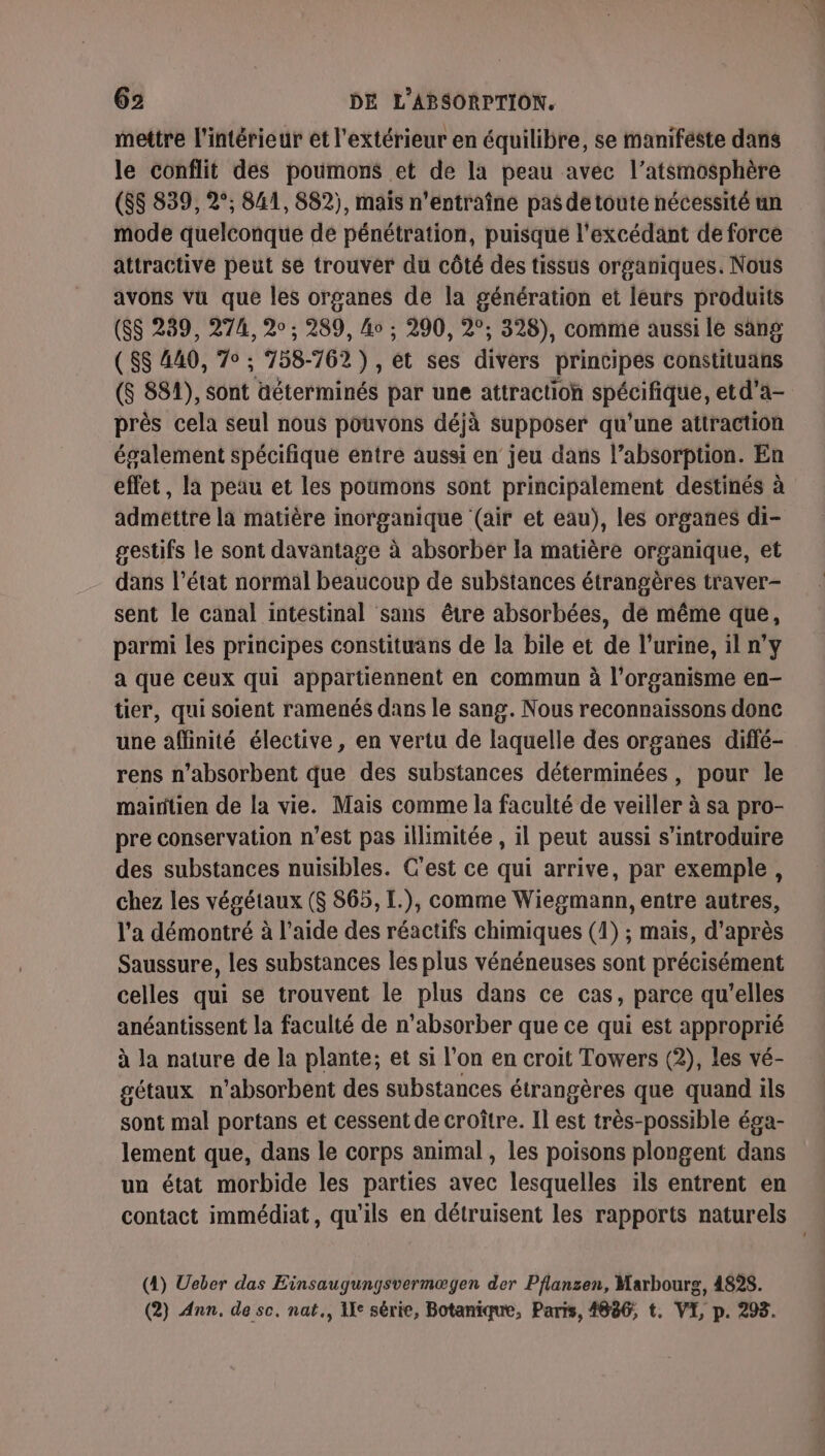 mettre l’intérieur et l'extérieur en équilibre, se manifeste dans le conflit des poumons et de la peau avec l’atsmosphère (8$ 839, 2°; 841, 882), mais n’entraîne pas detoute nécessité un mode quelconque dé pénétration, puisque l'excédant de force attractive peut se trouver du côté des tissus organiques. Nous avons vu que les organes de la génération et leurs produits (SS 239, 274, 20 ; 289, 4o ; 290, 2°; 328), comme aussi le sang ( $$ 440, 7° ; 758-762), et ses divers principes constituans ($ 881), sont déterminés par une attraction spécifique, etd'a- près cela seul nous pouvons déjà supposer qu'une attraction également spécifique entre aussi en jeu dans l’absorption. En effet, la peau et les poumons sont principalement destinés à admettre la matière inorganique (air et eau), les organes di- gestifs le sont davantage à absorber la matière organique, et dans l’état normal beaucoup de substances étrangères tr'aver- sent le canal intéstinal sans être absorbées, dé même que, parmi les principes constituans de la bile et de l'urine, il n’y a que ceux qui appartiennent en commun à l'organisme en- tier, qui soient ramenés dans le sang. Nous reconnaissons donc une affinité élective , en vertu de laquelle des organes diffé- rens n’absorbent que des substances déterminées, pour le maintien de la vie. Mais comme la faculté de veiller à sa pro- pre conservation n’est pas illimitée , il peut aussi s’introduire des substances nuisibles. C'est ce qui arrive, par exemple, chez les végétaux ($ 865, L.), comme Wiegmann, entre autres, l’a démontré à l’aide des réactifs chimiques (1) ; mais, d’après Saussure, les substances les plus vénéneuses sont précisément celles qui se trouvent le plus dans ce cas, parce qu'elles anéantissent la faculté de n'absorber que ce qui est approprié à la nature de la plante; et si l’on en croit Towers (2), les vé- gétaux n'absorbent des substances étrangères que quand ils sont mal portans et cessent de croître. Il est très-possible éga- lement que, dans le corps animal , les poisons plongent dans un état morbide les parties avec lesquelles ils entrent en (4) Ueber das Einsaugungsvermægen der Pflansen, Marbourg, 4828. (2) Ann, de sc. nat., 1e série, Botanique, Paris, 4886, t, VI, p. 293. &lt;