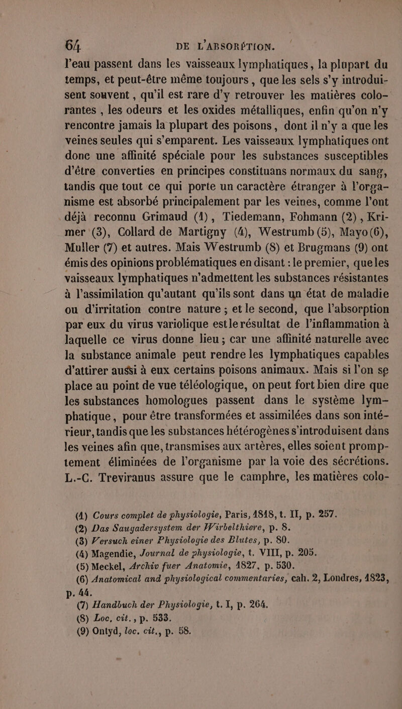 l’eau passent dans les vaisseaux lymphatiques, la plupart du temps, et peut-être même toujours , que les sels s’y introdui- sent souvent , qu'il est rare d'y retrouver les matières colo- rantes , les odeurs et les oxides métalliques, enfin qu’on n’y rencontre jamais la plupart des poisons, dont il n'y a que les veines seules qui s'emparent. Les vaisseaux lymphatiques ont done une affinité spéciale pour les substances susceptibles d’être converties en principes constituans normaux du sang, tandis que tout ce qui porte un caractère étranger à l’orga- nisme est absorbé principalement par les veines, comme l'ont déjà reconnu Grimaud (1), Tiedemann, Fohmann (2), Kri- mer (3), Collard de Martigny (4), Westrumb (5), Mayo(6), Muller (7) et autres. Mais Westrumb (8) et Brugmans (9) ont émis des opinions problématiques en disant : le premier, queles vaisseaux lymphatiques n’admettent les substances résistantes à l'assimilation qu’autant qu'ils sont dans un état de maladie ou d'irritation contre nature ; et le second, que l'absorption par eux du virus variolique estlerésultat de l’inflammation à laquelle ce virus donne lieu ; car une affinité naturelle avec la substance animale peut rendre les lymphatiques capables d'attirer aussi à eux certains poisons animaux. Mais si l’on se place au point de vue téléologique, on peut fort bien dire que les substances homologues passent dans le système lym- phatique, pour être transformées et assimilées dans son inté- rieur, tandis que les substances hétérogènes s'introduisent dans les veines afin que, transmises aux artères, elles soient promp- tement éliminées de l'organisme par la voie des sécrétions. L.-C. Treviranus assure que le camphre, les matières colo- (A) Cours complet de physiologie, Paris, 4818, t. II, p. 257. (2) Das Saugadersystem der Wirbelthiere, p. 8. (3) F’ersuch einer Physiologie des Blutes, p. 80. (4) Magendie, Journal de physiologie, t. VIII, p. 205. (5) Meckel, Archiv fuer Anatomie, 1827, p. 530. (6) Anatomical and physiological commentaries, cah. 2, Londres, 4823, p. 44. (7) Handbuch der Physiologie, t. I, p. 264. (8) Loc, cit., p. 533.